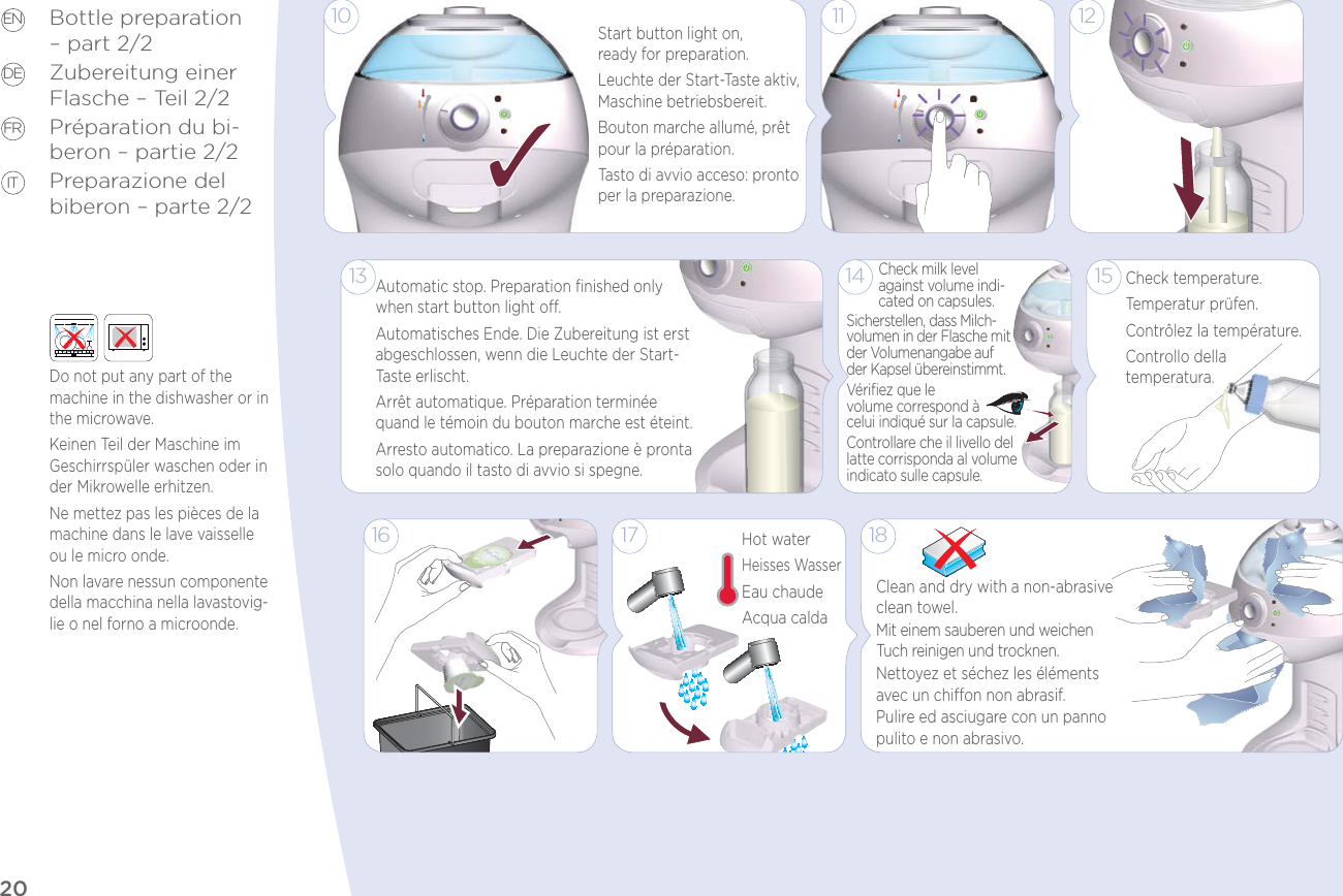 20EN DE FR ITBottle preparation – part 2/2Zubereitung einer Flasche – Teil 2/2Préparation du bi-beron – partie 2/2Preparazione del biberon – parte 2/21811 1213Automatic stop. Preparation ﬁnished only when start button light o.Automatisches Ende. Die Zubereitung ist erst abgeschlossen, wenn die Leuchte der Start-Taste erlischt.Arrêt automatique. Préparation terminée quand le témoin du bouton marche est éteint.Arresto automatico. La preparazione è pronta solo quando il tasto di avvio si spegne.1715Hot waterHeisses WasserEau chaudeAcqua calda16Clean and dry with a non-abrasive clean towel.Mit einem sauberen und weichen Tuch reinigen und trocknen. Nettoyez et séchez les éléments avec un chion non abrasif.Pulire ed asciugare con un panno pulito e non abrasivo.14Sicherstellen, dass Milch-volumen in der Flasche mit der Volumenangabe auf  der Kapsel übereinstimmt.Vériﬁez que le  volume correspond à  celui indiqué sur la capsule.Controllare che il livello del latte corrisponda al volume indicato sulle capsule.Check milk level against volume indi-cated on capsules.Check temperature.Temperatur prüfen.Contrôlez la température.Controllo della  temperatura.10Start button light on,  ready for preparation.Leuchte der Start-Taste aktiv, Maschine betriebsbereit.Bouton marche allumé, prêt pour la préparation.Tasto di avvio acceso: pronto per la preparazione.Do not put any part of the machine in the dishwasher or in the microwave.Keinen Teil der Maschine im Geschirrspüler waschen oder in der Mikrowelle erhitzen.Ne mettez pas les pièces de la machine dans le lave vaisselle ou le micro onde.Non lavare nessun componente della macchina nella lavastovig-lie o nel forno a microonde.