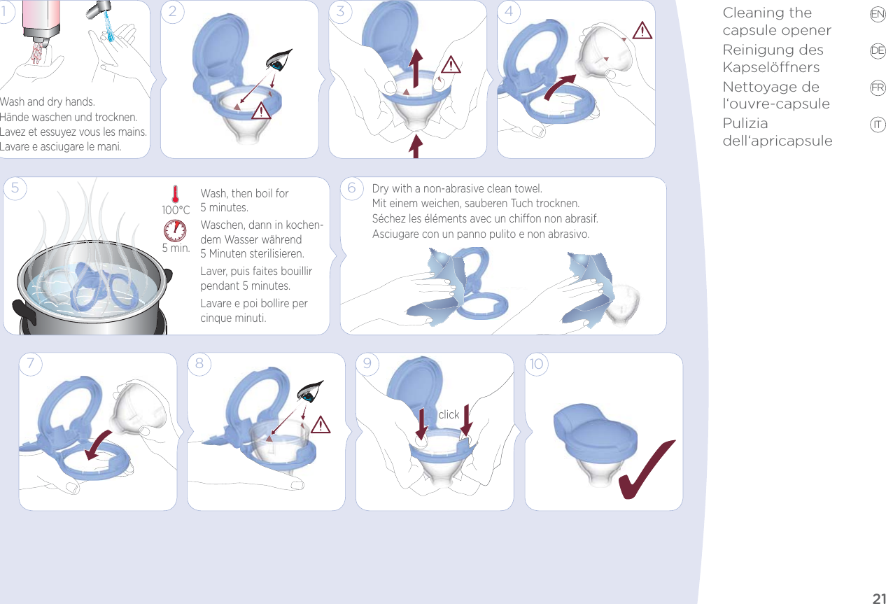 21EN DE FR ITCleaning the  capsule openerReinigung des  KapselönersNettoyage de l‘ouvre-capsulePulizia dell‘apricapsule5 min.100°C3 41Wash and dry hands.Hände waschen und trocknen.Lavez et essuyez vous les mains.Lavare e asciugare le mani.Wash, then boil for  5 minutes.Waschen, dann in kochen-dem Wasser während  5 Minuten sterilisieren.Laver, puis faites bouillir pendant 5 minutes.Lavare e poi bollire per cinque minuti.25 6Dry with a non-abrasive clean towel.Mit einem weichen, sauberen Tuch trocknen. Séchez les éléments avec un chion non abrasif. Asciugare con un panno pulito e non abrasivo.9click7 8 10