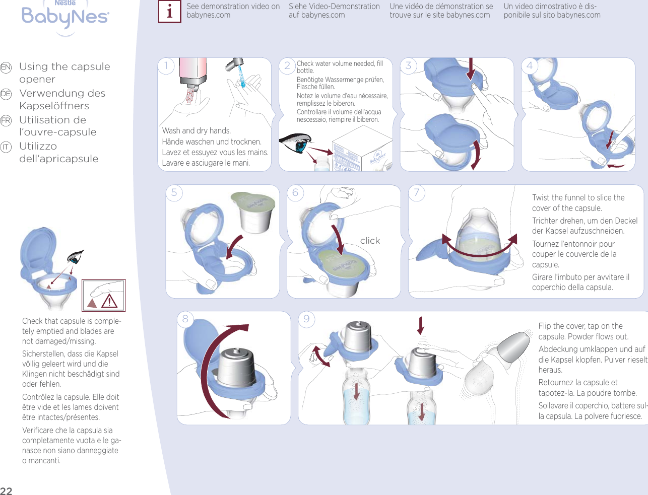 22Using the capsule openerVerwendung des KapselönersUtilisation de l‘ouvre-capsuleUtilizzo dell‘apricapsuleEN DE FR ITCheck that capsule is comple-tely emptied and blades are not damaged/missing.Sicherstellen, dass die Kapsel völlig geleert wird und die Klingen nicht beschädigt sind oder fehlen.Contrôlez la capsule. Elle doit être vide et les lames doivent être intactes/présentes.Veriﬁcare che la capsula sia completamente vuota e le ga-nasce non siano danneggiate o mancanti.93 48Flip the cover, tap on the  capsule. Powder ﬂows out.Abdeckung umklappen und auf die Kapsel klopfen. Pulver rieselt heraus.Retournez la capsule et  tapotez-la. La poudre tombe.Sollevare il coperchio, battere sul-la capsula. La polvere fuoriesce.1 2Check water volume needed, ﬁll bottle.Benötigte Wassermenge prüfen, Flasche füllen.Notez le volume d‘eau nécessaire, remplissez le biberon.Controllare il volume dell‘acqua nescessaio, riempire il biberon.5 7Twist the funnel to slice the cover of the capsule.Trichter drehen, um den Deckel der Kapsel aufzuschneiden.Tournez l‘entonnoir pour  couper le couvercle de la capsule.Girare l‘imbuto per avvitare il coperchio della capsula.6clickWash and dry hands.Hände waschen und trocknen.Lavez et essuyez vous les mains.Lavare e asciugare le mani.See demonstration video on babynes.com Siehe Video-Demonstration auf babynes.com Une vidéo de démonstration se trouve sur le site babynes.com Un video dimostrativo è dis-ponibile sul sito babynes.com