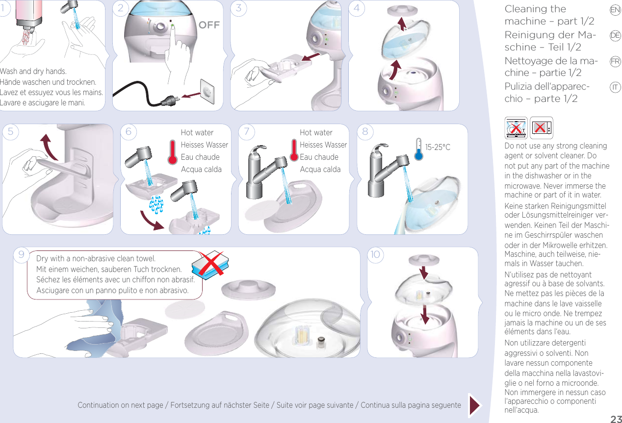 23Cleaning the  machine – part 1/2Reinigung der Ma-schine – Teil 1/2Nettoyage de la ma-chine – partie 1/2Pulizia dell‘apparec-chio – parte 1/2EN DE FR IT5Hot waterHeisses WasserEau chaudeAcqua calda61 33 410815-25°CDry with a non-abrasive clean towel.Mit einem weichen, sauberen Tuch trocknen. Séchez les éléments avec un chion non abrasif. Asciugare con un panno pulito e non abrasivo.OFF279Hot waterHeisses WasserEau chaudeAcqua caldaWash and dry hands.Hände waschen und trocknen.Lavez et essuyez vous les mains.Lavare e asciugare le mani.Do not use any strong cleaning agent or solvent cleaner. Do not put any part of the machine in the dishwasher or in the microwave. Never immerse the machine or part of it in water. Keine starken Reinigungsmittel oder Lösungsmittelreiniger ver-wenden. Keinen Teil der Maschi-ne im Geschirrspüler waschen oder in der Mikrowelle erhitzen. Maschine, auch teilweise, nie-mals in Wasser tauchen. N‘utilisez pas de nettoyant agressif ou à base de solvants. Ne mettez pas les pièces de la machine dans le lave vaisselle ou le micro onde. Ne trempez jamais la machine ou un de ses éléments dans l‘eau. Non utilizzare detergenti aggressivi o solventi. Non lavare nessun componente della macchina nella lavastovi-glie o nel forno a microonde. Non immergere in nessun caso l‘apparecchio o componenti nell‘acqua.Continuation on next page / Fortsetzung auf nächster Seite / Suite voir page suivante / Continua sulla pagina seguente