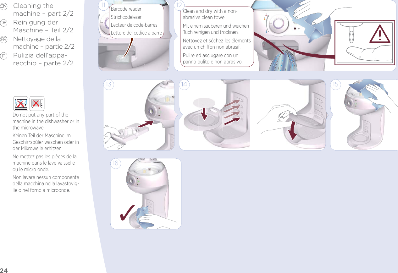 24EN DE FR ITCleaning the  machine – part 2/2Reinigung der  Maschine – Teil 2/2Nettoyage de la machine – partie 2/2Pulizia dell‘appa-recchio – parte 2/2Do not put any part of the machine in the dishwasher or in the microwave.Keinen Teil der Maschine im Geschirrspüler waschen oder in der Mikrowelle erhitzen.Ne mettez pas les pièces de la machine dans le lave vaisselle ou le micro onde.Non lavare nessun componente della macchina nella lavastovig-lie o nel forno a microonde.Clean and dry with a non- abrasive clean towel.Mit einem sauberen und weichen Tuch reinigen und trocknen. Nettoyez et séchez les éléments avec un chion non abrasif.Pulire ed asciugare con un  panno pulito e non abrasivo.Barcode readerStrichcodeleserLecteur de code-barresLettore del codice a barre121115141316