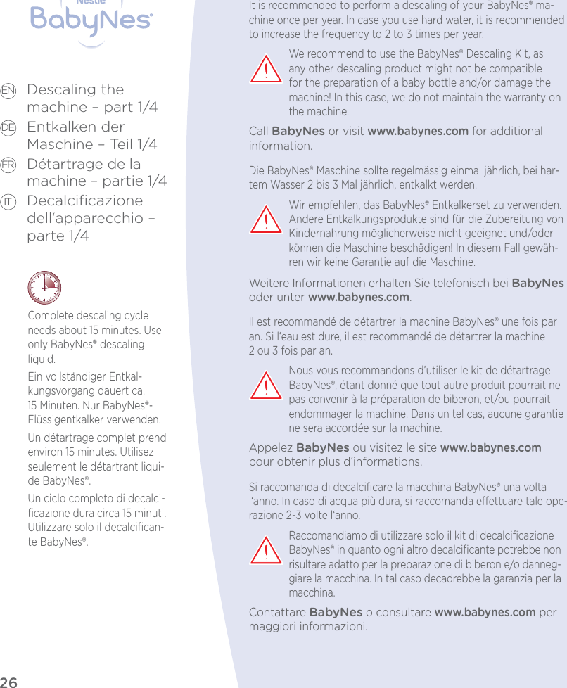26Descaling the  machine – part 1/4Entkalken der  Maschine – Teil 1/4Détartrage de la  machine – partie 1/4Decalciﬁcazione dell‘apparecchio – parte 1/4EN DE FR ITComplete descaling cycle needs about 15 minutes. Use only BabyNes® descaling liquid.Ein vollständiger Entkal-kungsvorgang dauert ca. 15 Minuten. Nur BabyNes®-Flüssigentkalker verwenden.Un détartrage complet prend environ 15 minutes. Utilisez seulement le détartrant liqui-de BabyNes®.Un ciclo completo di decalci-ﬁcazione dura circa 15 minuti. Utilizzare solo il decalciﬁcan-te BabyNes®.It is recommended to perform a descaling of your BabyNes® ma-chine once per year. In case you use hard water, it is recommended to increase the frequency to 2 to 3 times per year.We recommend to use the BabyNes® Descaling Kit, as any other descaling product might not be compatible for the preparation of a baby bottle and/or damage the machine! In this case, we do not maintain the warranty on the machine.Call BabyNes or visit www.babynes.com for additional information.Die BabyNes® Maschine sollte regelmässig einmal jährlich, bei har-tem Wasser 2 bis 3 Mal jährlich, entkalkt werden.Wir empfehlen, das BabyNes® Entkalkerset zu verwenden. Andere Entkalkungsprodukte sind für die Zubereitung von Kindernahrung möglicherweise nicht geeignet und/oder können die Maschine beschädigen! In diesem Fall gewäh-ren wir keine Garantie auf die Maschine.Weitere Informationen erhalten Sie telefonisch bei BabyNes oder unter www.babynes.com.Il est recommandé de détartrer la machine BabyNes® une fois par an. Si l‘eau est dure, il est recommandé de détartrer la machine 2ou 3 fois par an.Nous vous recommandons d’utiliser le kit de détartrage BabyNes®, étant donné que tout autre produit pourrait ne pas convenir à la préparation de biberon, et/ou pourrait endommager la machine. Dans un tel cas, aucune garantie ne sera accordée sur la machine.Appelez BabyNes ou visitez le site www.babynes.com pour obtenir plus d‘informations.Si raccomanda di decalciﬁcare la macchina BabyNes® una volta l‘anno. In caso di acqua più dura, si raccomanda eettuare tale ope-razione 2-3 volte l‘anno.Raccomandiamo di utilizzare solo il kit di decalciﬁcazione BabyNes® in quanto ogni altro decalciﬁcante potrebbe non risultare adatto per la preparazione di biberon e/o danneg-giare la macchina. In tal caso decadrebbe la garanzia per la macchina.Contattare BabyNes o consultare www.babynes.com per maggiori informazioni.Descaling performed on (date):Entkalkt am (Datum):Détartrage exécuté le (date):Decalciﬁcazione eettuata il (data):Machine used since (date):Maschine in Gebrauch seit (Datum):Machine utilisée depuis le (date):Macchina usata dal (data):