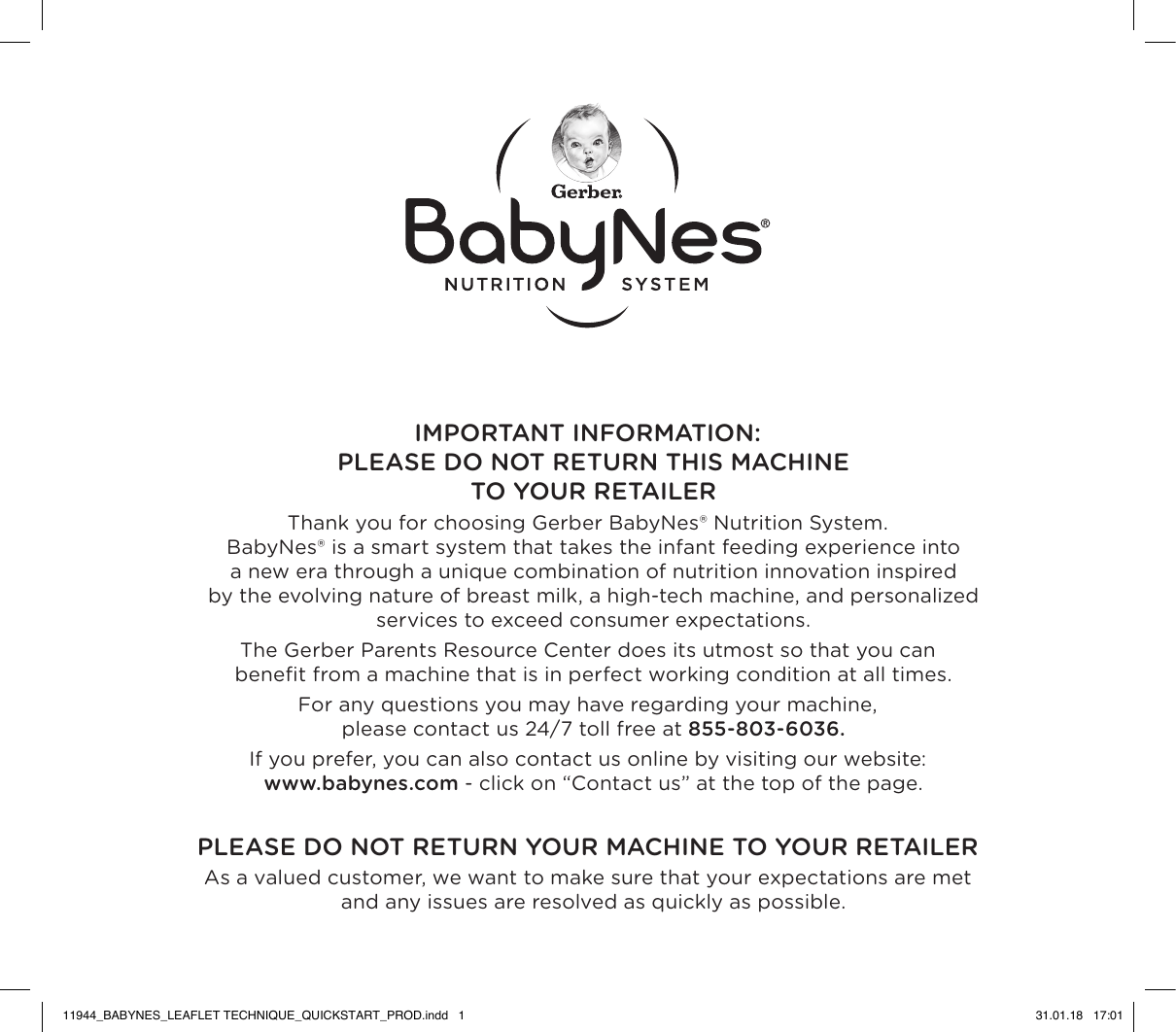 IMPORTANT INFORMATION: PLEASE DO NOT RETURN THIS MACHINE  TO YOUR RETAILERThank you for choosing Gerber BabyNes® Nutrition System.  BabyNes® is a smart system that takes the infant feeding experience into  a new era through a unique combination of nutrition innovation inspired  by the evolving nature of breast milk, a high-tech machine, and personalized  services to exceed consumer expectations.The Gerber Parents Resource Center does its utmost so that you can  beneﬁt from a machine that is in perfect working condition at all times.For any questions you may have regarding your machine,  please contact us 24/7 toll free at 855-803-6036.If you prefer, you can also contact us online by visiting our website:  www.babynes.com - click on “Contact us” at the top of the page.PLEASE DO NOT RETURN YOUR MACHINE TO YOUR RETAILERAs a valued customer, we want to make sure that your expectations are met  and any issues are resolved as quickly as possible.11944_BABYNES_LEAFLET TECHNIQUE_QUICKSTART_PROD.indd   1 31.01.18   17:01