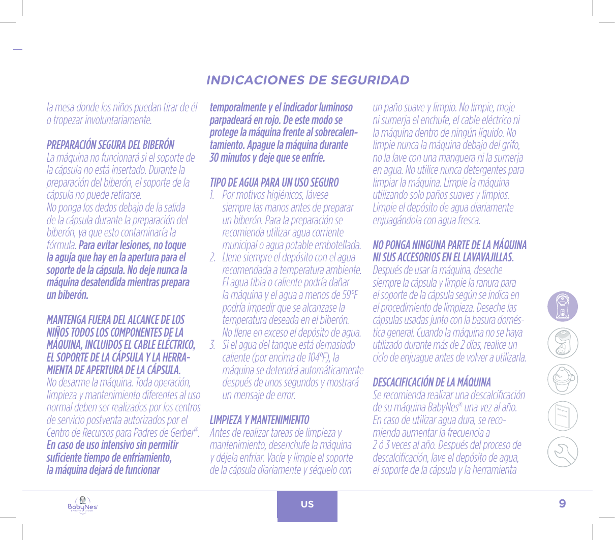 9US24, rue Salomon de Rothschild - 92288 Suresnes - FRANCETél. : +33 (0)1 57 32 87 00 / Fax : +33 (0)1 57 32 87 87Web : www.carrenoir.comNESTLÉ - GERBER BABYNESNES_17_11061_Logo_Gerber_Babynes_Pantone+CMKR6 - 12/10/2017 - Livré le 13/ 11/2017PANTONESCe fichier est un document d’exécution créé sur Illustrator version CS6.CYAN BLACKMAGENTAPANTONE2189 CBABY + Gerber®PANTONE271 C3 COLOURS PROCESSBABYNESMAGENTA 24%BLACK 85%CYAN 94%la mesa donde los niños puedan tirar de él o tropezar involuntariamente.PREPARACIÓN SEGURA DEL BIBERÓNLa máquina no funcionará si el soporte de la cápsula no está insertado. Durante la preparación del biberón, el soporte de la cápsula no puede retirarse.No ponga los dedos debajo de la salida de la cápsula durante la preparación del biberón, ya que esto contaminaría la fórmula. Para evitar lesiones, no toque la aguja que hay en la apertura para el soporte de la cápsula. No deje nunca la máquina desatendida mientras prepara un biberón.MANTENGA FUERA DEL ALCANCE DE LOS NIÑOS TODOS LOS COMPONENTES DE LA MÁQUINA, INCLUIDOS EL CABLE ELÉCTRICO, EL SOPORTE DE LA CÁPSULA Y LA HERRA-MIENTA DE APERTURA DE LA CÁPSULA.No desarme la máquina. Toda operación, limpieza y mantenimiento diferentes al uso normal deben ser realizados por los centros de servicio postventa autorizados por el Centro de Recursos para Padres de Gerber®.En caso de uso intensivo sin permitir suficiente tiempo de enfriamiento, la máquina dejará de funcionar temporalmente y el indicador luminoso parpadeará en rojo. De este modo se protege la máquina frente al sobrecalen-tamiento. Apague la máquina durante  30 minutos y deje que se enfríe.TIPO DE AGUA PARA UN USO SEGURO1.   Por motivos higiénicos, lávese siempre las manos antes de preparar un biberón. Para la preparación se recomienda utilizar agua corriente municipal o agua potable embotellada.2.   Llene siempre el depósito con el agua recomendada a temperatura ambiente. El agua tibia o caliente podría dañar la máquina y el agua a menos de 59°F podría impedir que se alcanzase la temperatura deseada en el biberón.  No llene en exceso el depósito de agua.3.   Si el agua del tanque está demasiado caliente (por encima de 104°F), la máquina se detendrá automáticamente después de unos segundos y mostrará un mensaje de error. LIMPIEZA Y MANTENIMIENTOAntes de realizar tareas de limpieza y mantenimiento, desenchufe la máquina y déjela enfriar. Vacíe y limpie el soporte de la cápsula diariamente y séquelo con un paño suave y limpio. No limpie, moje ni sumerja el enchufe, el cable eléctrico ni la máquina dentro de ningún líquido. No limpie nunca la máquina debajo del grifo, no la lave con una manguera ni la sumerja en agua. No utilice nunca detergentes para limpiar la máquina. Limpie la máquina utilizando solo paños suaves y limpios. Limpie el depósito de agua diariamente enjuagándola con agua fresca.NO PONGA NINGUNA PARTE DE LA MÁQUINA NI SUS ACCESORIOS EN EL LAVAVAJILLAS.Después de usar la máquina, deseche siempre la cápsula y limpie la ranura para el soporte de la cápsula según se indica en el procedimiento de limpieza. Deseche las cápsulas usadas junto con la basura domés-tica general. Cuando la máquina no se haya utilizado durante más de 2 días, realice un ciclo de enjuague antes de volver a utilizarla.DESCACIFICACIÓN DE LA MÁQUINASe recomienda realizar una descalcificación de su máquina BabyNes® una vez al año. En caso de utilizar agua dura, se reco-mienda aumentar la frecuencia a  2 ó 3 veces al año. Después del proceso de descalcificación, lave el depósito de agua, el soporte de la cápsula y la herramienta INDICACIONES DE SEGURIDADINDICACIONES DE SEGURIDAD