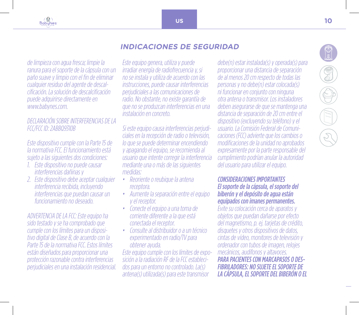 10US24, rue Salomon de Rothschild - 92288 Suresnes - FRANCETél. : +33 (0)1 57 32 87 00 / Fax : +33 (0)1 57 32 87 87Web : www.carrenoir.comNESTLÉ - GERBER BABYNESNES_17_11061_Logo_Gerber_Babynes_Pantone+CMKR6 - 12/10/2017 - Livré le 13/ 11/2017PANTONESCe fichier est un document d’exécution créé sur Illustrator version CS6.CYAN BLACKMAGENTAPANTONE2189 CBABY + Gerber®PANTONE271 C3 COLOURS PROCESSBABYNESMAGENTA 24%BLACK 85%CYAN 94%de limpieza con agua fresca; limpie la ranura para el soporte de la cápsula con un paño suave y limpio con el fin de eliminar cualquier residuo del agente de descal-cificación. La solución de descalcificación puede adquirirse directamente en  www.babynes.com.DECLARACIÓN SOBRE INTERFERENCIAS DE LA FCC/FCC ID: 2ABBQ9310B Este dispositivo cumple con la Parte 15 de la normativa FCC. El funcionamiento está sujeto a las siguientes dos condiciones:1.   Este dispositivo no puede causar interferencias dañinas y2.   Este dispositivo debe aceptar cualquier interferencia recibida, incluyendo interferencias que puedan causar un funcionamiento no deseado. ADVERTENCIA DE LA FCC: Este equipo ha sido testado y se ha comprobado que cumple con los límites para un disposi-tivo digital de Clase B, de acuerdo con la Parte 15 de la normativa FCC. Estos límites están diseñados para proporcionar una protección razonable contra interferencias perjudiciales en una instalación residencial. Este equipo genera, utiliza y puede irradiar energía de radiofrecuencia y, si no se instala y utiliza de acuerdo con las instrucciones, puede causar interferencias perjudiciales a las comunicaciones de radio. No obstante, no existe garantía de que no se produzcan interferencias en una instalación en concreto. Si este equipo causa interferencias perjudi-ciales en la recepción de radio o televisión, lo que se puede determinar encendiendo y apagando el equipo, se recomienda al usuario que intente corregir la interferencia mediante una o más de las siguientes medidas: •   Reoriente o reubique la antena  receptora.•   Aumente la separación entre el equipo y el receptor.•   Conecte el equipo a una toma de corriente diferente a la que está  conectada el receptor.•   Consulte al distribuidor o a un técnico experimentado en radio/TV para obtener ayuda.Este equipo cumple con los límites de expo-sición a la radiación RF de la FCC estableci-dos para un entorno no controlado. La(s) antena(s) utilizada(s) para este transmisor debe(n) estar instalada(s) y operada(s) para proporcionar una distancia de separación de al menos 20 cm respecto de todas las personas y no debe(n) estar colocada(s) ni funcionar en conjunto con ninguna otra antena o transmisor. Los instaladores deben asegurarse de que se mantenga una distancia de separación de 20 cm entre el dispositivo (excluyendo su teléfono) y el usuario. La Comisión Federal de Comuni-caciones (FCC) advierte que los cambios o modificaciones de la unidad no aprobados expresamente por la parte responsable del cumplimiento podrían anular la autoridad del usuario para utilizar el equipo.CONSIDERACIONES IMPORTANTESEl soporte de la cápsula, el soporte del biberón y el depósito de agua están equipados con imanes permanentes. Evite su colocación cerca de aparatos y objetos que puedan dañarse por efecto del magnetismo, p. ej. tarjetas de crédito, disquetes y otros dispositivos de datos, cintas de vídeo, monitores de televisión y ordenador con tubos de imagen, relojes mecánicos, audífonos y altavoces.PARA PACIENTES CON MARCAPASOS O DES-FIBRILADORES: NO SUJETE EL SOPORTE DE LA CÁPSULA, EL SOPORTE DEL BIBERÓN O EL INDICACIONES DE SEGURIDADINDICACIONES DE SEGURIDAD