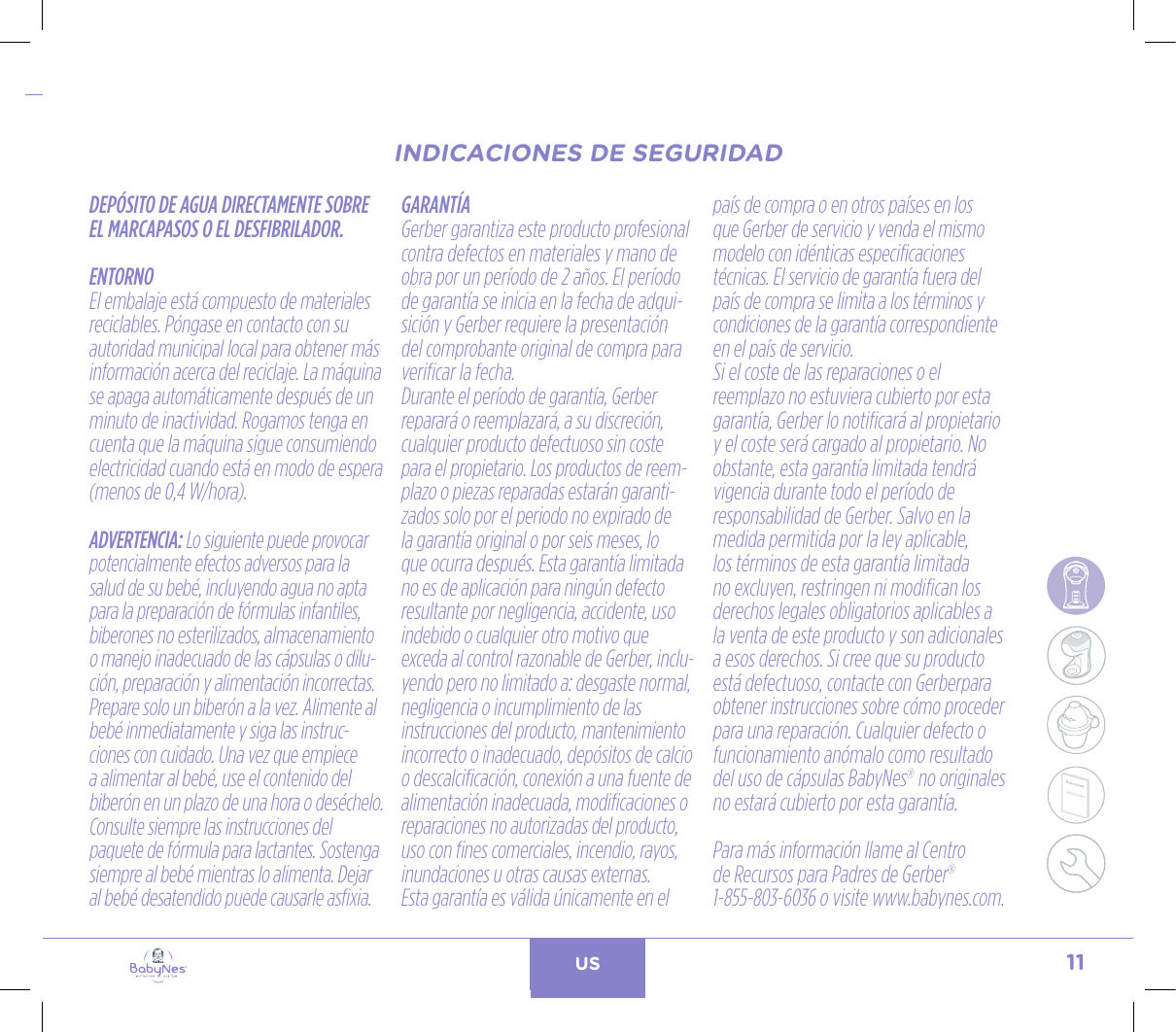 11US24, rue Salomon de Rothschild - 92288 Suresnes - FRANCETél. : +33 (0)1 57 32 87 00 / Fax : +33 (0)1 57 32 87 87Web : www.carrenoir.comNESTLÉ - GERBER BABYNESNES_17_11061_Logo_Gerber_Babynes_Pantone+CMKR6 - 12/10/2017 - Livré le 13/ 11/2017PANTONESCe fichier est un document d’exécution créé sur Illustrator version CS6.CYAN BLACKMAGENTAPANTONE2189 CBABY + Gerber®PANTONE271 C3 COLOURS PROCESSBABYNESMAGENTA 24%BLACK 85%CYAN 94%INDICACIONES DE SEGURIDADDEPÓSITO DE AGUA DIRECTAMENTE SOBRE EL MARCAPASOS O EL DESFIBRILADOR.ENTORNOEl embalaje está compuesto de materiales reciclables. Póngase en contacto con su autoridad municipal local para obtener más información acerca del reciclaje. La máquina se apaga automáticamente después de un minuto de inactividad. Rogamos tenga en cuenta que la máquina sigue consumiendo electricidad cuando está en modo de espera (menos de 0,4 W/hora). ADVERTENCIA: Lo siguiente puede provocar potencialmente efectos adversos para la salud de su bebé, incluyendo agua no apta para la preparación de fórmulas infantiles, biberones no esterilizados, almacenamiento o manejo inadecuado de las cápsulas o dilu-ción, preparación y alimentación incorrectas. Prepare solo un biberón a la vez. Alimente al bebé inmediatamente y siga las instruc-ciones con cuidado. Una vez que empiece a alimentar al bebé, use el contenido del biberón en un plazo de una hora o deséchelo. Consulte siempre las instrucciones del paquete de fórmula para lactantes. Sostenga siempre al bebé mientras lo alimenta. Dejar al bebé desatendido puede causarle asfixia.GARANTÍAGerber garantiza este producto profesional contra defectos en materiales y mano de obra por un período de 2 años. El período de garantía se inicia en la fecha de adqui-sición y Gerber requiere la presentación del comprobante original de compra para verificar la fecha. Durante el período de garantía, Gerber reparará o reemplazará, a su discreción, cualquier producto defectuoso sin coste para el propietario. Los productos de reem-plazo o piezas reparadas estarán garanti-zados solo por el periodo no expirado de la garantía original o por seis meses, lo que ocurra después. Esta garantía limitada no es de aplicación para ningún defecto resultante por negligencia, accidente, uso indebido o cualquier otro motivo que exceda al control razonable de Gerber, inclu-yendo pero no limitado a: desgaste normal, negligencia o incumplimiento de las instrucciones del producto, mantenimiento incorrecto o inadecuado, depósitos de calcio o descalcificación, conexión a una fuente de alimentación inadecuada, modificaciones o reparaciones no autorizadas del producto, uso con fines comerciales, incendio, rayos, inundaciones u otras causas externas. Esta garantía es válida únicamente en el país de compra o en otros países en los que Gerber de servicio y venda el mismo modelo con idénticas especificaciones técnicas. El servicio de garantía fuera del país de compra se limita a los términos y condiciones de la garantía correspondiente en el país de servicio. Si el coste de las reparaciones o el reemplazo no estuviera cubierto por esta garantía, Gerber lo notificará al propietario y el coste será cargado al propietario. No obstante, esta garantía limitada tendrá vigencia durante todo el período de responsabilidad de Gerber. Salvo en la medida permitida por la ley aplicable, los términos de esta garantía limitada no excluyen, restringen ni modifican los derechos legales obligatorios aplicables a la venta de este producto y son adicionales a esos derechos. Si cree que su producto está defectuoso, contacte con Gerberpara obtener instrucciones sobre cómo proceder para una reparación. Cualquier defecto o funcionamiento anómalo como resultado del uso de cápsulas BabyNes® no originales no estará cubierto por esta garantía.Para más información llame al Centro  de Recursos para Padres de Gerber®  1-855-803-6036 o visite www.babynes.com.INDICACIONES DE SEGURIDAD
