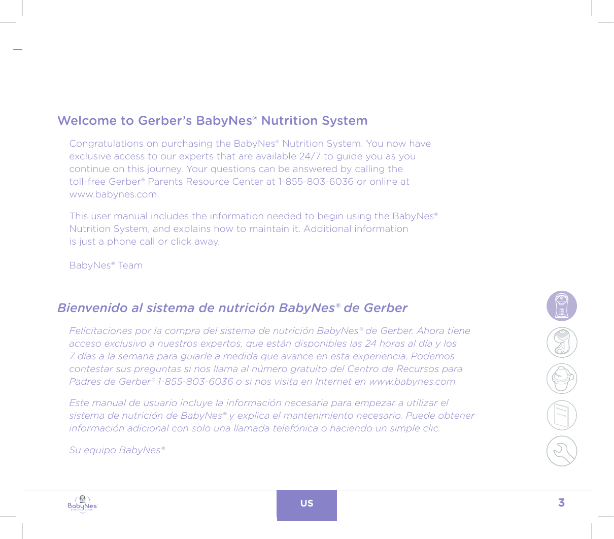 3US24, rue Salomon de Rothschild - 92288 Suresnes - FRANCETél. : +33 (0)1 57 32 87 00 / Fax : +33 (0)1 57 32 87 87Web : www.carrenoir.comNESTLÉ - GERBER BABYNESNES_17_11061_Logo_Gerber_Babynes_Pantone+CMKR6 - 12/10/2017 - Livré le 13/ 11/2017PANTONESCe fichier est un document d’exécution créé sur Illustrator version CS6.CYAN BLACKMAGENTAPANTONE2189 CBABY + Gerber®PANTONE271 C3 COLOURS PROCESSBABYNESMAGENTA 24%BLACK 85%CYAN 94%TABLE OF CONTENTS / ÍNDICE DE CONTENIDOSWelcome to Gerber’s BabyNes® Nutrition SystemCongratulations on purchasing the BabyNes® Nutrition System. You now have  exclusive access to our experts that are available 24/7 to guide you as you  continue on this journey. Your questions can be answered by calling the  toll-free Gerber® Parents Resource Center at 1-855-803-6036 or online at  www.babynes.com. This user manual includes the information needed to begin using the BabyNes®  Nutrition System, and explains how to maintain it. Additional information  is just a phone call or click away.BabyNes® TeamBienvenido al sistema de nutrición BabyNes® de GerberFelicitaciones por la compra del sistema de nutrición BabyNes® de Gerber. Ahora tiene acceso exclusivo a nuestros expertos, que están disponibles las 24 horas al día y los  7 días a la semana para guiarle a medida que avance en esta experiencia. Podemos  contestar sus preguntas si nos llama al número gratuito del Centro de Recursos para Padres de Gerber® 1-855-803-6036 o si nos visita en Internet en www.babynes.com. Este manual de usuario incluye la información necesaria para empezar a utilizar el sistema de nutrición de BabyNes® y explica el mantenimiento necesario. Puede obtener información adicional con solo una llamada telefónica o haciendo un simple clic.Su equipo BabyNes®