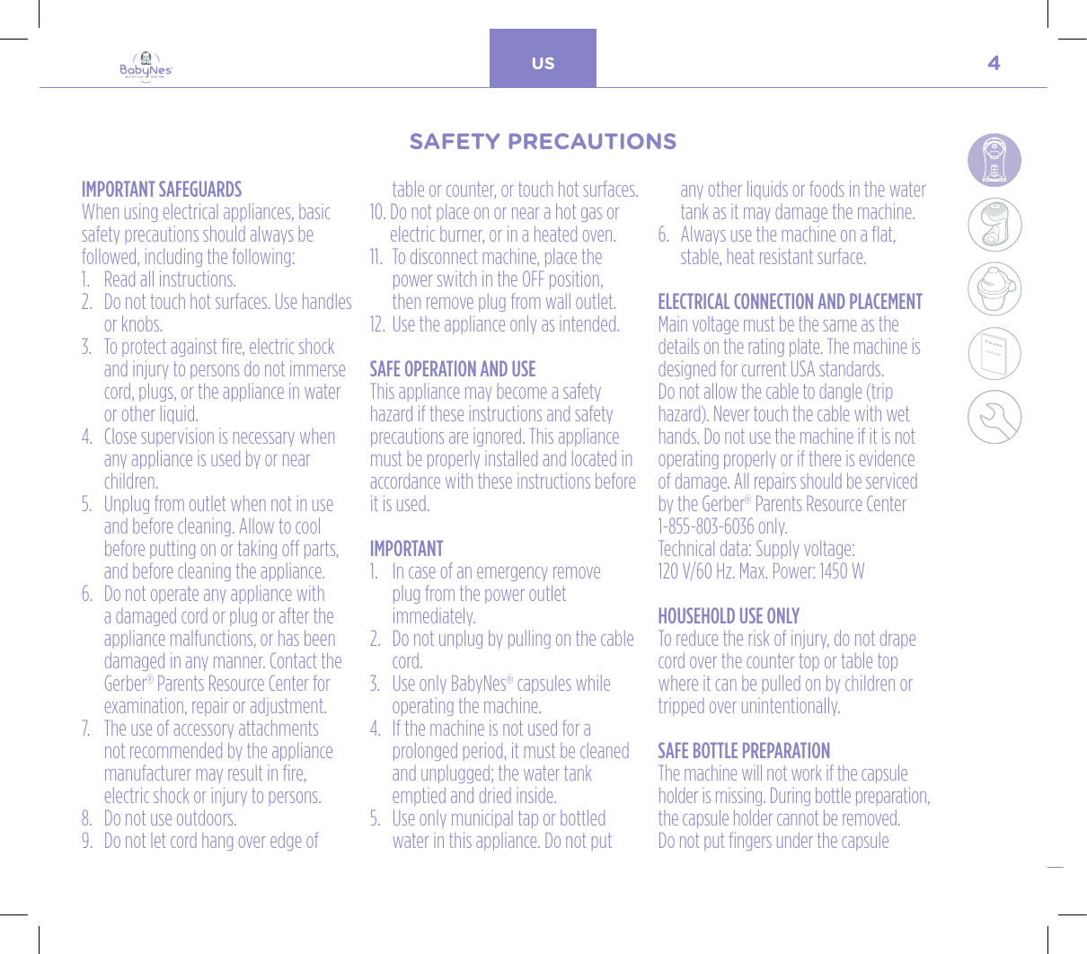 4US24, rue Salomon de Rothschild - 92288 Suresnes - FRANCETél. : +33 (0)1 57 32 87 00 / Fax : +33 (0)1 57 32 87 87Web : www.carrenoir.comNESTLÉ - GERBER BABYNESNES_17_11061_Logo_Gerber_Babynes_Pantone+CMKR6 - 12/10/2017 - Livré le 13/ 11/2017PANTONESCe fichier est un document d’exécution créé sur Illustrator version CS6.CYAN BLACKMAGENTAPANTONE2189 CBABY + Gerber®PANTONE271 C3 COLOURS PROCESSBABYNESMAGENTA 24%BLACK 85%CYAN 94%IMPORTANT SAFEGUARDSWhen using electrical appliances, basic safety precautions should always be followed, including the following:1.  Read all instructions. 2.   Do not touch hot surfaces. Use handles or knobs.3.   To protect against fire, electric shock and injury to persons do not immerse cord, plugs, or the appliance in water or other liquid.4.   Close supervision is necessary when any appliance is used by or near children.5.   Unplug from outlet when not in use and before cleaning. Allow to cool before putting on or taking off parts, and before cleaning the appliance.6.   Do not operate any appliance with a damaged cord or plug or after the appliance malfunctions, or has been damaged in any manner. Contact the Gerber® Parents Resource Center for examination, repair or adjustment.7.   The use of accessory attachments not recommended by the appliance manufacturer may result in fire, electric shock or injury to persons.8.   Do not use outdoors.9.   Do not let cord hang over edge of table or counter, or touch hot surfaces.10.  Do not place on or near a hot gas or electric burner, or in a heated oven.11.   To disconnect machine, place the power switch in the OFF position,  then remove plug from wall outlet.12.   Use the appliance only as intended.SAFE OPERATION AND USEThis appliance may become a safety hazard if these instructions and safety precautions are ignored. This appliance must be properly installed and located in accordance with these instructions before it is used.IMPORTANT1.   In case of an emergency remove  plug from the power outlet immediately.2.   Do not unplug by pulling on the cable cord.3.   Use only BabyNes® capsules while operating the machine.4.   If the machine is not used for a prolonged period, it must be cleaned and unplugged; the water tank emptied and dried inside.5.   Use only municipal tap or bottled water in this appliance. Do not put any other liquids or foods in the water tank as it may damage the machine.6.   Always use the machine on a flat, stable, heat resistant surface.ELECTRICAL CONNECTION AND PLACEMENTMain voltage must be the same as the details on the rating plate. The machine is designed for current USA standards.Do not allow the cable to dangle (trip hazard). Never touch the cable with wet hands. Do not use the machine if it is not operating properly or if there is evidence of damage. All repairs should be serviced by the Gerber® Parents Resource Center 1-855-803-6036 only.  Technical data: Supply voltage:  120 V/60 Hz. Max. Power: 1450 WHOUSEHOLD USE ONLYTo reduce the risk of injury, do not drape cord over the counter top or table top where it can be pulled on by children or tripped over unintentionally.SAFE BOTTLE PREPARATIONThe machine will not work if the capsule holder is missing. During bottle preparation, the capsule holder cannot be removed.Do not put fingers under the capsule SAFETY PRECAUTIONSSAFETY PRECAUTIONS