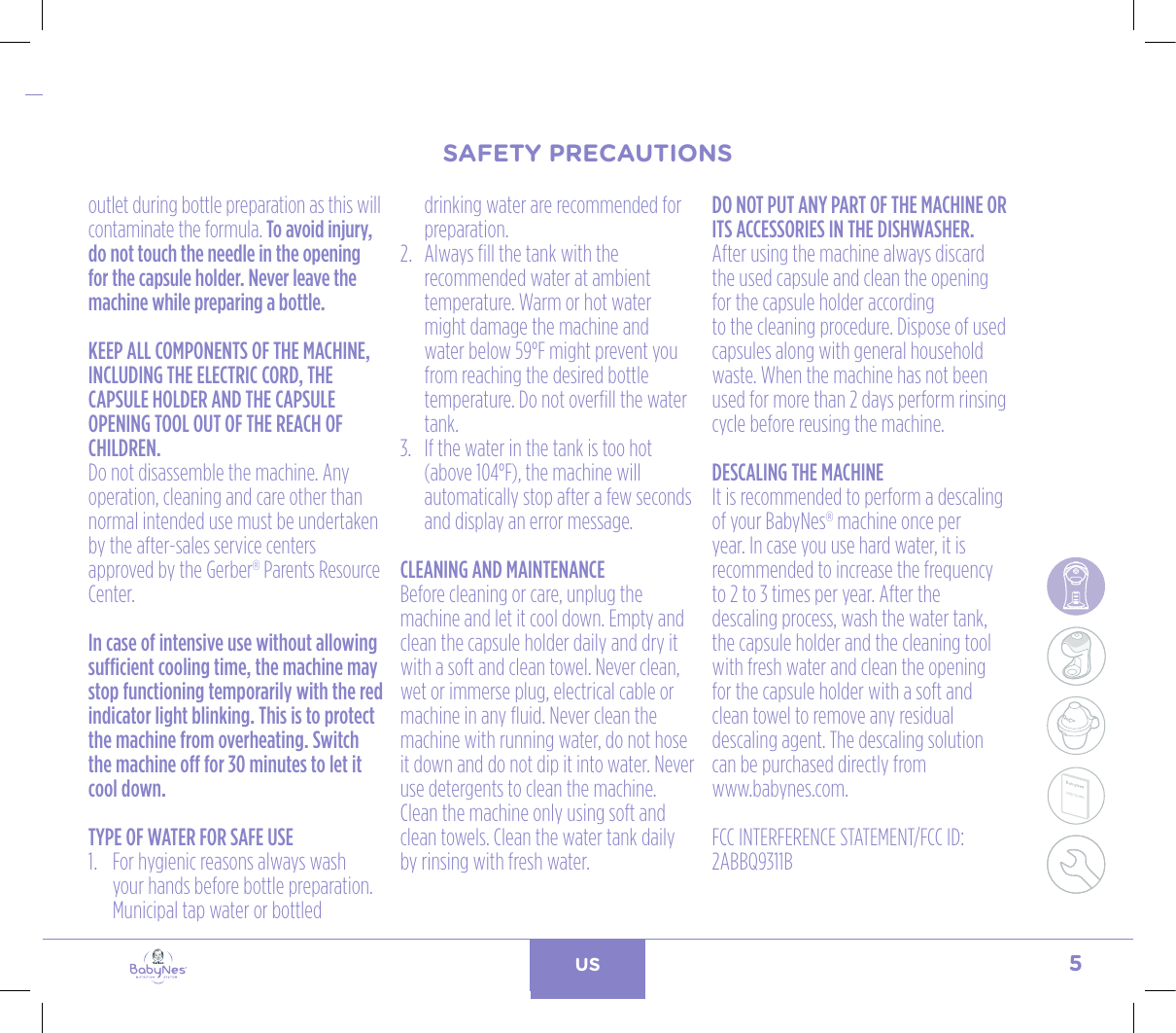 5US24, rue Salomon de Rothschild - 92288 Suresnes - FRANCETél. : +33 (0)1 57 32 87 00 / Fax : +33 (0)1 57 32 87 87Web : www.carrenoir.comNESTLÉ - GERBER BABYNESNES_17_11061_Logo_Gerber_Babynes_Pantone+CMKR6 - 12/10/2017 - Livré le 13/ 11/2017PANTONESCe fichier est un document d’exécution créé sur Illustrator version CS6.CYAN BLACKMAGENTAPANTONE2189 CBABY + Gerber®PANTONE271 C3 COLOURS PROCESSBABYNESMAGENTA 24%BLACK 85%CYAN 94%outlet during bottle preparation as this will contaminate the formula. To avoid injury, do not touch the needle in the opening for the capsule holder. Never leave the machine while preparing a bottle.KEEP ALL COMPONENTS OF THE MACHINE, INCLUDING THE ELECTRIC CORD, THE CAPSULE HOLDER AND THE CAPSULE OPENING TOOL OUT OF THE REACH OF CHILDREN.Do not disassemble the machine. Any operation, cleaning and care other than normal intended use must be undertaken by the after-sales service centers approved by the Gerber® Parents Resource Center. In case of intensive use without allowing sufficient cooling time, the machine may stop functioning temporarily with the red indicator light blinking. This is to protect the machine from overheating. Switch the machine off for 30 minutes to let it cool down.TYPE OF WATER FOR SAFE USE1.   For hygienic reasons always wash your hands before bottle preparation. Municipal tap water or bottled drinking water are recommended for preparation.2.   Always fill the tank with the recommended water at ambient temperature. Warm or hot water might damage the machine and water below 59°F might prevent you from reaching the desired bottle temperature. Do not overfill the water tank.3.   If the water in the tank is too hot (above 104°F), the machine will automatically stop after a few seconds and display an error message. CLEANING AND MAINTENANCEBefore cleaning or care, unplug the machine and let it cool down. Empty and clean the capsule holder daily and dry it with a soft and clean towel. Never clean, wet or immerse plug, electrical cable or machine in any fluid. Never clean the machine with running water, do not hose it down and do not dip it into water. Never use detergents to clean the machine. Clean the machine only using soft and clean towels. Clean the water tank daily by rinsing with fresh water.DO NOT PUT ANY PART OF THE MACHINE OR ITS ACCESSORIES IN THE DISHWASHER.After using the machine always discard the used capsule and clean the opening for the capsule holder accordingto the cleaning procedure. Dispose of used capsules along with general household waste. When the machine has not been used for more than 2 days perform rinsing cycle before reusing the machine.DESCALING THE MACHINEIt is recommended to perform a descaling of your BabyNes® machine once per year. In case you use hard water, it is recommended to increase the frequency to 2 to 3 times per year. After the descaling process, wash the water tank, the capsule holder and the cleaning tool with fresh water and clean the opening for the capsule holder with a soft and clean towel to remove any residual descaling agent. The descaling solution can be purchased directly from  www.babynes.com.FCC INTERFERENCE STATEMENT/FCC ID: 2ABBQ9311B  SAFETY PRECAUTIONSSAFETY PRECAUTIONS