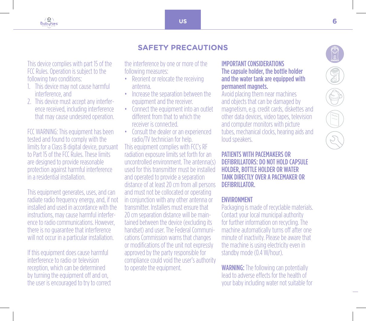 6US24, rue Salomon de Rothschild - 92288 Suresnes - FRANCETél. : +33 (0)1 57 32 87 00 / Fax : +33 (0)1 57 32 87 87Web : www.carrenoir.comNESTLÉ - GERBER BABYNESNES_17_11061_Logo_Gerber_Babynes_Pantone+CMKR6 - 12/10/2017 - Livré le 13/ 11/2017PANTONESCe fichier est un document d’exécution créé sur Illustrator version CS6.CYAN BLACKMAGENTAPANTONE2189 CBABY + Gerber®PANTONE271 C3 COLOURS PROCESSBABYNESMAGENTA 24%BLACK 85%CYAN 94%This device complies with part 15 of the FCC Rules. Operation is subject to the following two conditions:1.   This device may not cause harmful interference, and2.   This device must accept any interfer-ence received, including interference that may cause undesired operation. FCC WARNING: This equipment has been tested and found to comply with the limits for a Class B digital device, pursuant to Part 15 of the FCC Rules. These limits  are designed to provide reasonable protection against harmful interference  in a residential installation. This equipment generates, uses, and can radiate radio frequency energy, and, if not installed and used in accordance with the instructions, may cause harmful interfer-ence to radio communications. However, there is no guarantee that interference will not occur in a particular installation. If this equipment does cause harmful interference to radio or television reception, which can be determined by turning the equipment off and on, the user is encouraged to try to correct the interference by one or more of the following measures: •   Reorient or relocate the receiving antenna.•   Increase the separation between the equipment and the receiver.•   Connect the equipment into an outlet different from that to which the receiver is connected.•   Consult the dealer or an experienced radio/TV technician for help.This equipment complies with FCC’s RF radiation exposure limits set forth for an uncontrolled environment. The antenna(s) used for this transmitter must be installed and operated to provide a separation distance of at least 20 cm from all persons and must not be collocated or operating in conjunction with any other antenna or transmitter. Installers must ensure that  20 cm separation distance will be main-tained between the device (excluding its handset) and user. The Federal Communi-cations Commission warns that changes or modifications of the unit not expressly approved by the party responsible for compliance could void the user’s authority to operate the equipment.IMPORTANT CONSIDERATIONSThe capsule holder, the bottle holder and the water tank are equipped with permanent magnets. Avoid placing them near machines and objects that can be damaged by magnetism, e.g. credit cards, diskettes and other data devices, video tapes, television and computer monitors with picture tubes, mechanical clocks, hearing aids and loud speakers.PATIENTS WITH PACEMAKERS OR DEFIBRILLATORS: DO NOT HOLD CAPSULE HOLDER, BOTTLE HOLDER OR WATER TANK DIRECTLY OVER A PACEMAKER OR DEFIBRILLATOR.ENVIRONMENTPackaging is made of recyclable materials. Contact your local municipal authority for further information on recycling. The machine automatically turns off after one minute of inactivity. Please be aware that the machine is using electricity even in standby mode (0.4 W/hour). WARNING: The following can potentially lead to adverse effects for the health of your baby including water not suitable for SAFETY PRECAUTIONSSAFETY PRECAUTIONS