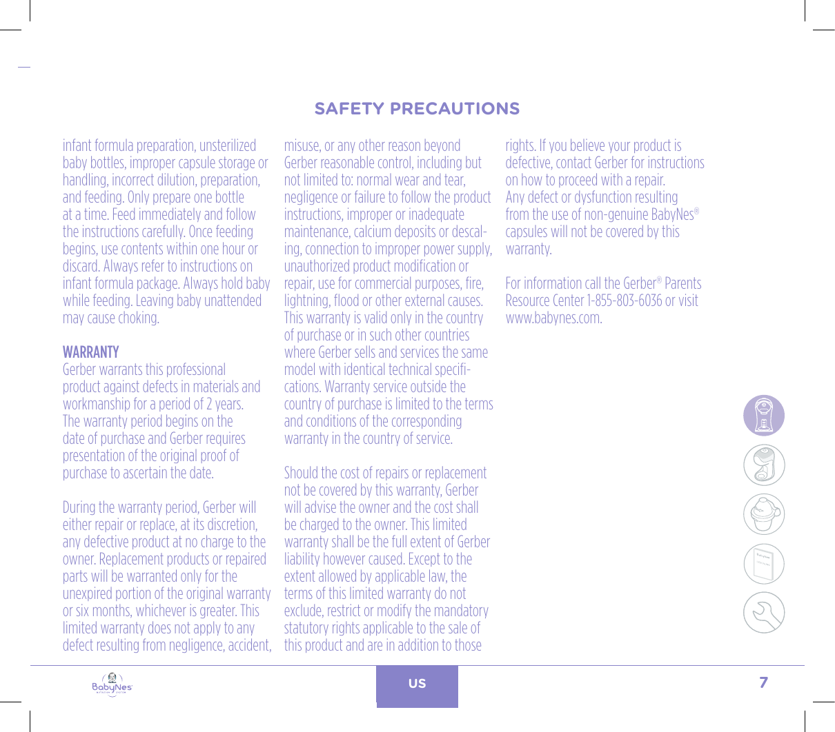 7US24, rue Salomon de Rothschild - 92288 Suresnes - FRANCETél. : +33 (0)1 57 32 87 00 / Fax : +33 (0)1 57 32 87 87Web : www.carrenoir.comNESTLÉ - GERBER BABYNESNES_17_11061_Logo_Gerber_Babynes_Pantone+CMKR6 - 12/10/2017 - Livré le 13/ 11/2017PANTONESCe fichier est un document d’exécution créé sur Illustrator version CS6.CYAN BLACKMAGENTAPANTONE2189 CBABY + Gerber®PANTONE271 C3 COLOURS PROCESSBABYNESMAGENTA 24%BLACK 85%CYAN 94%SAFETY PRECAUTIONSinfant formula preparation, unsterilized baby bottles, improper capsule storage or handling, incorrect dilution, preparation, and feeding. Only prepare one bottle at a time. Feed immediately and follow the instructions carefully. Once feeding begins, use contents within one hour or discard. Always refer to instructions on infant formula package. Always hold baby while feeding. Leaving baby unattended may cause choking.WARRANTYGerber warrants this professional product against defects in materials and workmanship for a period of 2 years. The warranty period begins on the date of purchase and Gerber requires presentation of the original proof of purchase to ascertain the date. During the warranty period, Gerber will either repair or replace, at its discretion, any defective product at no charge to the owner. Replacement products or repaired parts will be warranted only for the unexpired portion of the original warranty or six months, whichever is greater. This limited warranty does not apply to any defect resulting from negligence, accident, misuse, or any other reason beyond Gerber reasonable control, including but not limited to: normal wear and tear, negligence or failure to follow the product instructions, improper or inadequate maintenance, calcium deposits or descal-ing, connection to improper power supply, unauthorized product modification or repair, use for commercial purposes, fire, lightning, flood or other external causes. This warranty is valid only in the country of purchase or in such other countries where Gerber sells and services the same model with identical technical specifi-cations. Warranty service outside the country of purchase is limited to the terms and conditions of the corresponding warranty in the country of service. Should the cost of repairs or replacement not be covered by this warranty, Gerber will advise the owner and the cost shall be charged to the owner. This limited warranty shall be the full extent of Gerber liability however caused. Except to the extent allowed by applicable law, the terms of this limited warranty do not exclude, restrict or modify the mandatory statutory rights applicable to the sale of this product and are in addition to those rights. If you believe your product is defective, contact Gerber for instructions on how to proceed with a repair.Any defect or dysfunction resulting from the use of non-genuine BabyNes® capsules will not be covered by this warranty.For information call the Gerber® Parents  Resource Center 1-855-803-6036 or visit www.babynes.com.SAFETY PRECAUTIONS