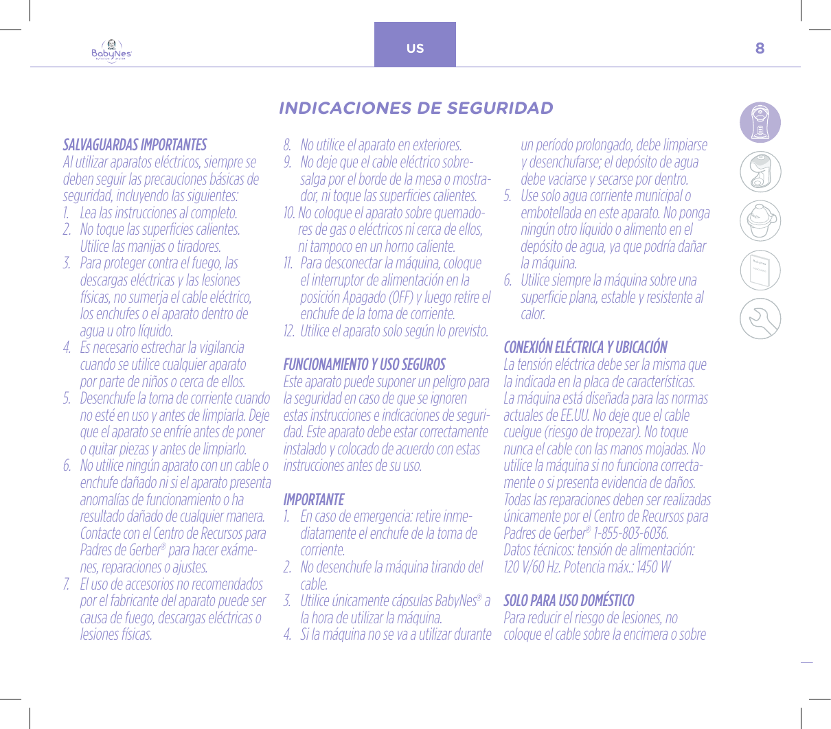 8US24, rue Salomon de Rothschild - 92288 Suresnes - FRANCETél. : +33 (0)1 57 32 87 00 / Fax : +33 (0)1 57 32 87 87Web : www.carrenoir.comNESTLÉ - GERBER BABYNESNES_17_11061_Logo_Gerber_Babynes_Pantone+CMKR6 - 12/10/2017 - Livré le 13/ 11/2017PANTONESCe fichier est un document d’exécution créé sur Illustrator version CS6.CYAN BLACKMAGENTAPANTONE2189 CBABY + Gerber®PANTONE271 C3 COLOURS PROCESSBABYNESMAGENTA 24%BLACK 85%CYAN 94%SALVAGUARDAS IMPORTANTESAl utilizar aparatos eléctricos, siempre se deben seguir las precauciones básicas de seguridad, incluyendo las siguientes:1.  Lea las instrucciones al completo. 2.   No toque las superficies calientes.  Utilice las manijas o tiradores.3.   Para proteger contra el fuego, las  descargas eléctricas y las lesiones físicas, no sumerja el cable eléctrico,  los enchufes o el aparato dentro de agua u otro líquido.4.   Es necesario estrechar la vigilancia cuando se utilice cualquier aparato  por parte de niños o cerca de ellos.5.   Desenchufe la toma de corriente cuando no esté en uso y antes de limpiarla. Deje que el aparato se enfríe antes de poner o quitar piezas y antes de limpiarlo.6.   No utilice ningún aparato con un cable o enchufe dañado ni si el aparato presenta anomalías de funcionamiento o ha resultado dañado de cualquier manera. Contacte con el Centro de Recursos para Padres de Gerber® para hacer exáme-nes, reparaciones o ajustes.7.   El uso de accesorios no recomendados por el fabricante del aparato puede ser causa de fuego, descargas eléctricas o lesiones físicas.8.   No utilice el aparato en exteriores.9.   No deje que el cable eléctrico sobre-salga por el borde de la mesa o mostra-dor, ni toque las superficies calientes.10.  No coloque el aparato sobre quemado-res de gas o eléctricos ni cerca de ellos, ni tampoco en un horno caliente.11.   Para desconectar la máquina, coloque el interruptor de alimentación en la posición Apagado (OFF) y luego retire el enchufe de la toma de corriente.12.   Utilice el aparato solo según lo previsto.FUNCIONAMIENTO Y USO SEGUROSEste aparato puede suponer un peligro para la seguridad en caso de que se ignoren estas instrucciones e indicaciones de seguri-dad. Este aparato debe estar correctamente instalado y colocado de acuerdo con estas instrucciones antes de su uso.IMPORTANTE1.   En caso de emergencia: retire inme-diatamente el enchufe de la toma de corriente.2.   No desenchufe la máquina tirando del cable.3.   Utilice únicamente cápsulas BabyNes® a la hora de utilizar la máquina.4.   Si la máquina no se va a utilizar durante un período prolongado, debe limpiarse y desenchufarse; el depósito de agua debe vaciarse y secarse por dentro.5.   Use solo agua corriente municipal o embotellada en este aparato. No ponga ningún otro líquido o alimento en el depósito de agua, ya que podría dañar la máquina.6.   Utilice siempre la máquina sobre una superficie plana, estable y resistente al calor.CONEXIÓN ELÉCTRICA Y UBICACIÓNLa tensión eléctrica debe ser la misma que la indicada en la placa de características. La máquina está diseñada para las normas actuales de EE.UU. No deje que el cable cuelgue (riesgo de tropezar). No toque nunca el cable con las manos mojadas. No utilice la máquina si no funciona correcta-mente o si presenta evidencia de daños. Todas las reparaciones deben ser realizadas únicamente por el Centro de Recursos para Padres de Gerber® 1-855-803-6036.  Datos técnicos: tensión de alimentación:  120 V/60 Hz. Potencia máx.: 1450 WSOLO PARA USO DOMÉSTICOPara reducir el riesgo de lesiones, no coloque el cable sobre la encimera o sobre INDICACIONES DE SEGURIDADINDICACIONES DE SEGURIDAD