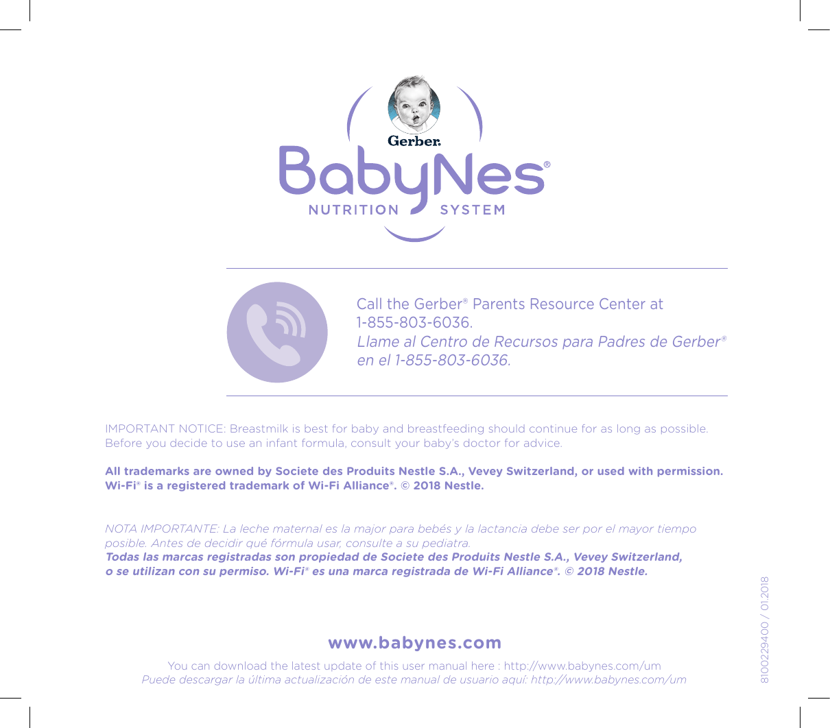 www.babynes.com8100229400 / 01.2018Call the Gerber® Parents Resource Center at  1-855-803-6036.Llame al Centro de Recursos para Padres de Gerber® en el 1-855-803-6036.IMPORTANT NOTICE:Breastmilk is best for baby and breastfeeding should continue for as long as possible. Before you decide to use an infant formula, consult your baby’s doctor for advice.  All trademarks are owned by Societe des Produits Nestle S.A., Vevey Switzerland, or used with permission. Wi-Fi® is a registered trademark of Wi-Fi Alliance®. © 2018 Nestle.NOTA IMPORTANTE:La leche maternal es la major para bebés y la lactancia debe ser por el mayor tiempo posible. Antes de decidir qué fórmula usar, consulte a su pediatra.  Todas las marcas registradas son propiedad de Societe des Produits Nestle S.A., Vevey Switzerland,  o se utilizan con su permiso. Wi-Fi® es una marca registrada de Wi-Fi Alliance®. © 2018 Nestle.You can download the latest update of this user manual here : http://www.babynes.com/umPuede descargar la última actualización de este manual de usuario aquí: http://www.babynes.com/um24, rue Salomon de Rothschild - 92288 Suresnes - FRANCETél. : +33 (0)1 57 32 87 00 / Fax : +33 (0)1 57 32 87 87Web : www.carrenoir.comNESTLÉ - GERBER BABYNESNES_17_11061_Logo_Gerber_Babynes_Pantone+CMKR6 - 12/10/2017 - Livré le 13/11/ 2017PANTONESCe fichier est un document d’exécution créé sur Illustrator version CS6.CYAN B LACKMAGENTAPANTO NE2189 CBAB Y + Gerber ®PANTO NE271 C3 COLOURS PROCESSBABYNESMAGENTA 24 %BLACK 85%CYA N 94 %