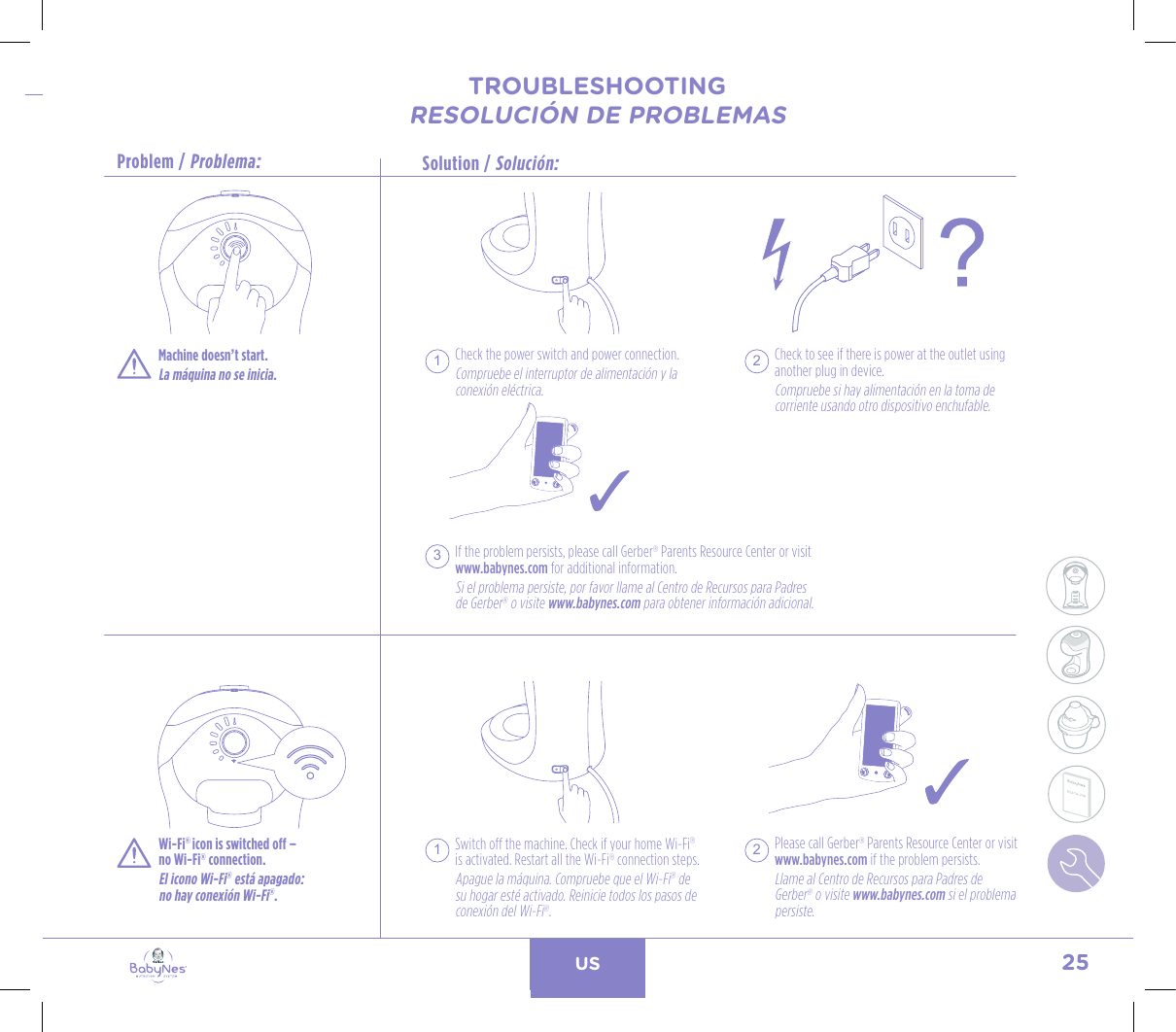 25USTROUBLESHOOTINGRESOLUCIÓN DE PROBLEMASSolution / Solución:Problem / Problema:TROUBLESHOOTINGRESOLUCIÓN DE PROBLEMAS24, rue Salomon de Rothschild - 92288 Suresnes - FRANCETél. : +33 (0)1 57 32 87 00 / Fax : +33 (0)1 57 32 87 87Web : www.carrenoir.comNESTLÉ - GERBER BABYNESNES_17_11061_Logo_Gerber_Babynes_Pantone+CMKR6 - 12/10/2017 - Livré le 13/ 11/2017PANTONESCe fichier est un document d’exécution créé sur Illustrator version CS6.CYAN BLACKMAGENTAPANTONE2189 CBABY + Gerber®PANTONE271 C3 COLOURS PROCESSBABYNESMAGENTA 24%BLACK 85%CYAN 94%Check the power switch and power connection. Compruebe el interruptor de alimentación y la conexión eléctrica.If the problem persists, please call Gerber® Parents Resource Center or visit www.babynes.com for additional information.Si el problema persiste, por favor llame al Centro de Recursos para Padres de Gerber® o visite www.babynes.com para obtener información adicional.Check to see if there is power at the outlet using another plug in device.Compruebe si hay alimentación en la toma de corriente usando otro dispositivo enchufable.1 23Machine doesn’t start.La máquina no se inicia.Wi-Fi® icon is switched off –  no Wi-Fi® connection.El icono Wi-Fi® está apagado:  no hay conexión Wi-Fi®.Switch off the machine. Check if your home Wi-Fi®  is activated. Restart all the Wi-Fi® connection steps.Apague la máquina. Compruebe que el Wi-Fi® de su hogar esté activado. Reinicie todos los pasos de conexión del Wi-Fi®.1Please call Gerber® Parents Resource Center or visit www.babynes.com if the problem persists.Llame al Centro de Recursos para Padres de Gerber® o visite www.babynes.com si el problema persiste.2