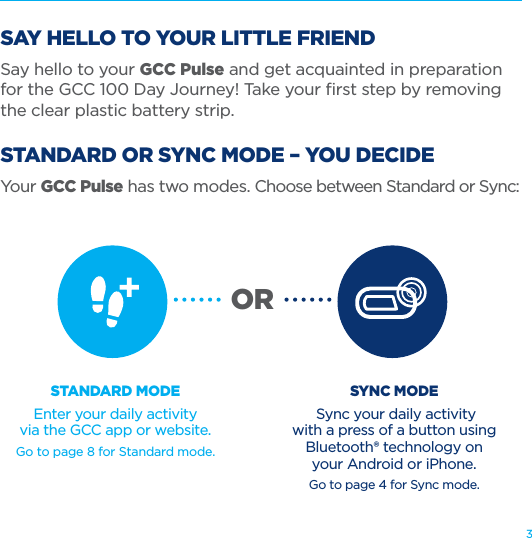 3SAY HELLO TO YOUR LITTLE FRIENDSay hello to your GCC Pulse and get acquainted in preparation for the GCC 100 Day Journey! Take your ﬁrst step by removing the clear plastic battery strip. STANDARD OR SYNC MODE – YOU DECIDEYour GCC Pulse has two modes. Choose between Standard or Sync: STANDARD MODEEnter your daily activity  via the GCC app or website.Go to page 8 for Standard mode.SYNC MODE Sync your daily activity  with a press of a button using Bluetooth® technology on  your Android or iPhone.Go to page 4 for Sync mode.OR
