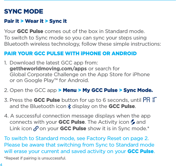 4SYNC MODEPair it &gt; Wear it &gt; Sync itYour GCC Pulse comes out of the box in Standard mode.  To switch to Sync mode so you can sync your steps using Bluetooth wireless technology, follow these simple instructions:PAIR YOUR GCC PULSE WITH iPHONE OR ANDROID 1.  Download the latest GCC app from:   gettheworldmoving.com/apps or search for    Global Corporate Challenge on the App Store for iPhone    or on Google Play™ for Android.2. Open the GCC app &gt; Menu &gt; My GCC Pulse &gt; Sync Mode.3. Press the GCC Pulse button for up to 6 seconds, until      and the Bluetooth icon   display on the GCC Pulse.4. A successful connection message displays when the app    connects with your GCC Pulse. The Activity icon   and    Link icon   on your GCC Pulse show it is in Sync mode.*To switch to Standard mode, see Factory Reset on page 2.  Please be aware that switching from Sync to Standard mode  will erase your current and saved activity on your GCC Pulse.  *Repeat if pairing is unsuccessful.