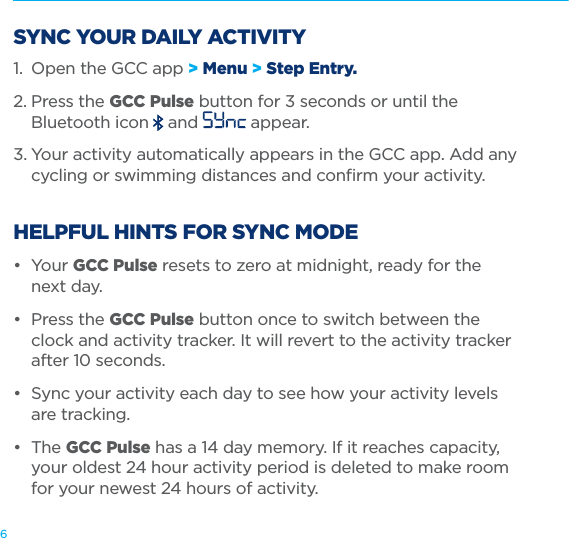 6SYNC YOUR DAILY ACTIVITY1.  Open the GCC app &gt; Menu &gt; Step Entry.2. Press the GCC Pulse button for 3 seconds or until the    Bluetooth icon  and   appear.3. Your activity automatically appears in the GCC app. Add any    cycling or swimming distances and conﬁrm your activity.  HELPFUL HINTS FOR SYNC MODE• Your GCC Pulse resets to zero at midnight, ready for the    next day.•  Press the GCC Pulse button once to switch between the    clock and activity tracker. It will revert to the activity tracker    after 10 seconds. •  Sync your activity each day to see how your activity levels    are tracking.• The GCC Pulse has a 14 day memory. If it reaches capacity,    your oldest 24 hour activity period is deleted to make room    for your newest 24 hours of activity. 