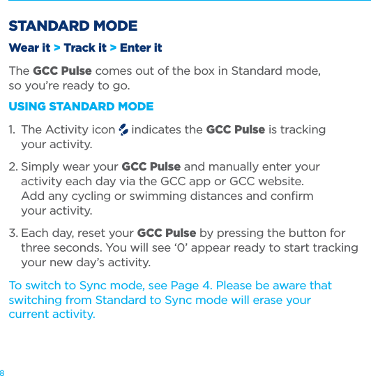 8STANDARD MODEWear it > Track it > Enter itThe GCC Pulse comes out of the box in Standard mode,  so you&rsquo;re ready to go.USING STANDARD MODE1.  The Activity icon   indicates the GCC Pulse is tracking    your activity.2. Simply wear your GCC Pulse and manually enter your    activity each day via the GCC app or GCC website.    Add any cycling or swimming distances and conﬁrm    your activity. 3. Each day, reset your GCC Pulse by pressing the button for    three seconds. You will see &lsquo;0&rsquo; appear ready to start tracking    your new day&rsquo;s activity.To switch to Sync mode, see Page 4. Please be aware that switching from Standard to Sync mode will erase your  current activity. 