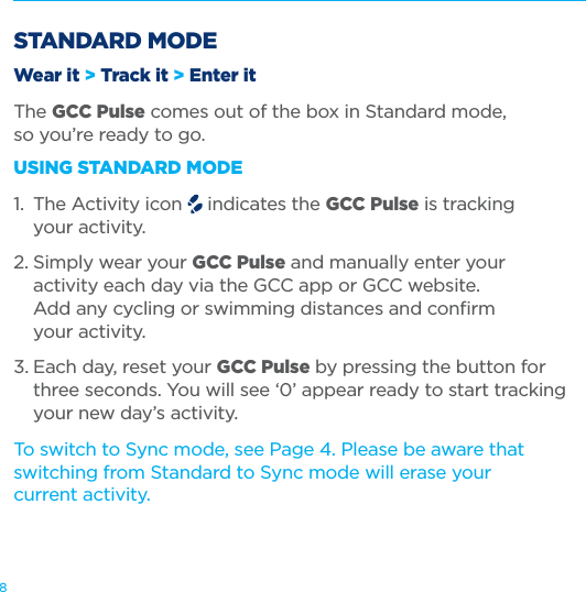 8STANDARD MODEWear it &gt; Track it &gt; Enter itThe GCC Pulse comes out of the box in Standard mode,  so you’re ready to go.USING STANDARD MODE1.  The Activity icon   indicates the GCC Pulse is tracking    your activity.2. Simply wear your GCC Pulse and manually enter your    activity each day via the GCC app or GCC website.    Add any cycling or swimming distances and conﬁrm    your activity. 3. Each day, reset your GCC Pulse by pressing the button for    three seconds. You will see ‘0’ appear ready to start tracking    your new day’s activity.To switch to Sync mode, see Page 4. Please be aware that switching from Standard to Sync mode will erase your  current activity. 