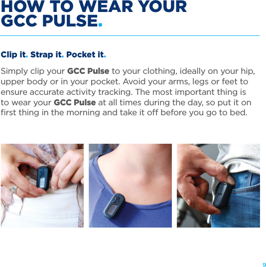 9HOW TO WEAR YOUR  GCC PULSE.Clip it. Strap it. Pocket it.Simply clip your GCC Pulse to your clothing, ideally on your hip, upper body or in your pocket. Avoid your arms, legs or feet to ensure accurate activity tracking. The most important thing is  to wear your GCC Pulse at all times during the day, so put it on ﬁrst thing in the morning and take it o before you go to bed.