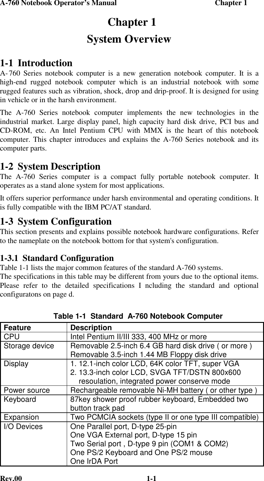 A-760 Notebook Operator’s Manual                                                    Chapter 1Rev.00 1-1  Chapter 1System Overview1-1 IntroductionA- 760 Series notebook computer is a new generation notebook computer. It is ahigh-end rugged notebook computer which is an industrial notebook with somerugged features such as vibration, shock, drop and drip-proof. It is designed for usingin vehicle or in the harsh environment.The A-760 Series notebook computer implements the new technologies in theindustrial market. Large display panel, high capacity hard disk drive, PCI bus andCD-ROM, etc. An Intel Pentium CPU with MMX is the heart of this notebookcomputer. This chapter introduces and explains the A-760 Series notebook and itscomputer parts.1-2 System DescriptionThe A-760 Series computer is a compact fully portable notebook computer. Itoperates as a stand alone system for most applications.It offers superior performance under harsh environmental and operating conditions. Itis fully compatible with the IBM PC/AT standard.1-3 System ConfigurationThis section presents and explains possible notebook hardware configurations. Referto the nameplate on the notebook bottom for that system&apos;s configuration.1-3.1 Standard ConfigurationTable 1-1 lists the major common features of the standard A-760 systems.The specifications in this table may be different from yours due to the optional items.Please refer to the detailed specifications I ncluding the standard and optionalconfiguratons on page d.Table 1-1  Standard  A-760 Notebook ComputerFeature DescriptionCPU Intel Pentium II/III 333, 400 MHz or moreStorage device Removable 2.5-inch 6.4 GB hard disk drive ( or more )Removable 3.5-inch 1.44 MB Floppy disk driveDisplay 1. 12.1-inch color LCD, 64K color TFT, super VGA2. 13.3-inch color LCD, SVGA TFT/DSTN 800x600    resoulation, integrated power conserve modePower source Rechargeable removable Ni-MH battery ( or other type )Keyboard 87key shower proof rubber keyboard, Embedded twobutton track padExpansion Two PCMCIA sockets (type II or one type III compatible)I/O Devices One Parallel port, D-type 25-pinOne VGA External port, D-type 15 pinTwo Serial port , D-type 9 pin (COM1 &amp; COM2)One PS/2 Keyboard and One PS/2 mouseOne IrDA Port