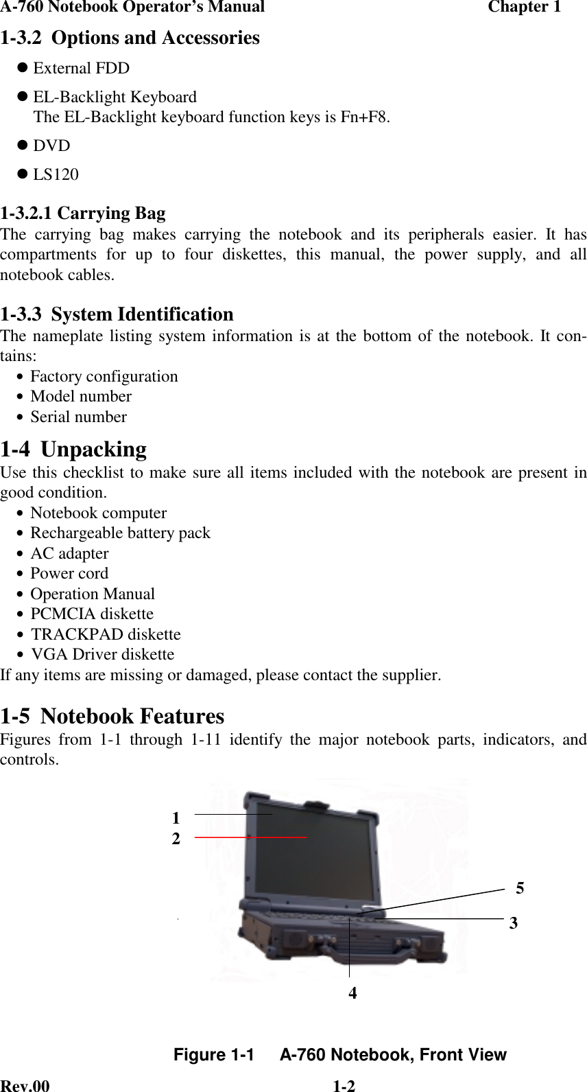 A-760 Notebook Operator’s Manual                                                    Chapter 1Rev.00 1-21-3.2 Options and Accessories External FDD EL-Backlight Keyboard    The EL-Backlight keyboard function keys is Fn+F8. DVD LS1201-3.2.1 Carrying BagThe carrying bag makes carrying the notebook and its peripherals easier. It hascompartments for up to four diskettes, this manual, the power supply, and allnotebook cables.1-3.3 System IdentificationThe nameplate listing system information is at the bottom of the notebook. It con-tains:•Factory configuration•Model number•Serial number1-4 UnpackingUse this checklist to make sure all items included with the notebook are present ingood condition.•Notebook computer•Rechargeable battery pack•AC adapter•Power cord•Operation Manual•PCMCIA diskette•TRACKPAD diskette•VGA Driver disketteIf any items are missing or damaged, please contact the supplier.1-5 Notebook FeaturesFigures from 1-1 through 1-11 identify the major notebook parts, indicators, andcontrols.Figure 1-1     A-760 Notebook, Front View12354