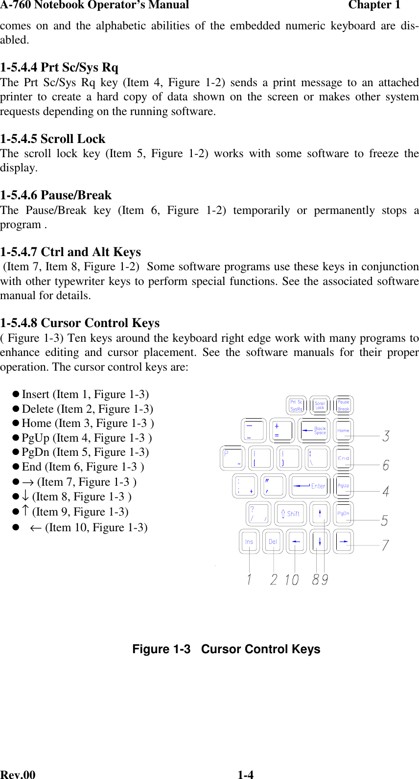 A-760 Notebook Operator’s Manual                                                    Chapter 1Rev.00 1-4comes on and the alphabetic abilities of the embedded numeric keyboard are dis-abled.1-5.4.4 Prt Sc/Sys RqThe Prt Sc/Sys Rq key (Item 4, Figure 1-2) sends a print message to an attachedprinter to create a hard copy of data shown on the screen or makes other systemrequests depending on the running software.1-5.4.5 Scroll LockThe scroll lock key (Item 5, Figure 1-2) works with some software to freeze thedisplay.1-5.4.6 Pause/BreakThe Pause/Break key (Item 6, Figure 1-2) temporarily or permanently stops aprogram .1-5.4.7 Ctrl and Alt Keys (Item 7, Item 8, Figure 1-2)  Some software programs use these keys in conjunctionwith other typewriter keys to perform special functions. See the associated softwaremanual for details.1-5.4.8 Cursor Control Keys( Figure 1-3) Ten keys around the keyboard right edge work with many programs toenhance editing and cursor placement. See the software manuals for their properoperation. The cursor control keys are:Insert (Item 1, Figure 1-3)Delete (Item 2, Figure 1-3)Home (Item 3, Figure 1-3 )PgUp (Item 4, Figure 1-3 )PgDn (Item 5, Figure 1-3)End (Item 6, Figure 1-3 )→ (Item 7, Figure 1-3 )↓ (Item 8, Figure 1-3 )↑ (Item 9, Figure 1-3) ← (Item 10, Figure 1-3)Figure 1-3   Cursor Control Keys