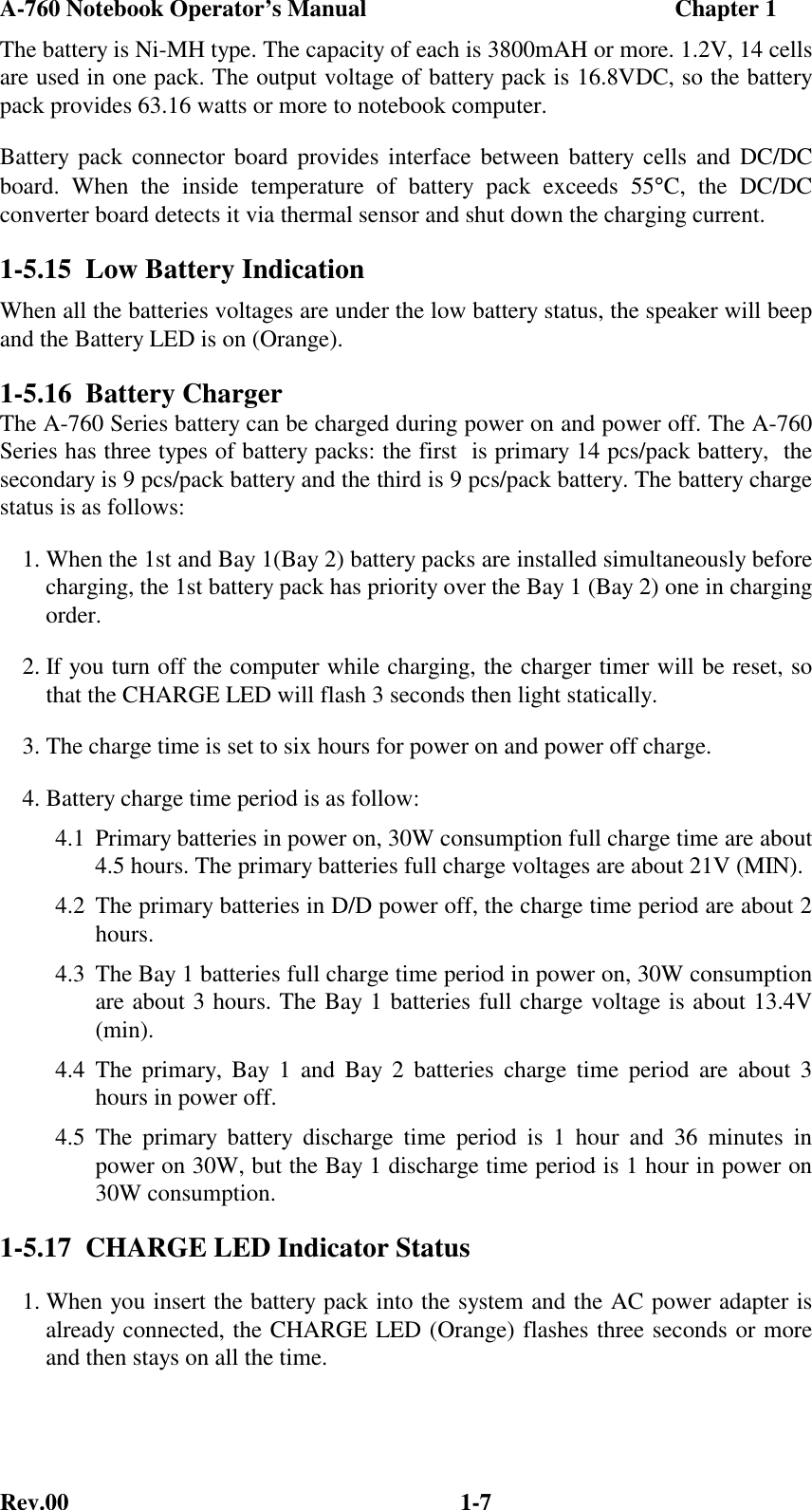 A-760 Notebook Operator’s Manual                                                    Chapter 1Rev.00 1-7The battery is Ni-MH type. The capacity of each is 3800mAH or more. 1.2V, 14 cellsare used in one pack. The output voltage of battery pack is 16.8VDC, so the batterypack provides 63.16 watts or more to notebook computer.Battery pack connector board provides interface between battery cells and DC/DCboard. When the inside temperature of battery pack exceeds 55°C, the DC/DCconverter board detects it via thermal sensor and shut down the charging current.1-5.15  Low Battery IndicationWhen all the batteries voltages are under the low battery status, the speaker will beepand the Battery LED is on (Orange).1-5.16  Battery ChargerThe A-760 Series battery can be charged during power on and power off. The A-760Series has three types of battery packs: the first  is primary 14 pcs/pack battery,  thesecondary is 9 pcs/pack battery and the third is 9 pcs/pack battery. The battery chargestatus is as follows:1. When the 1st and Bay 1(Bay 2) battery packs are installed simultaneously beforecharging, the 1st battery pack has priority over the Bay 1 (Bay 2) one in chargingorder.2. If you turn off the computer while charging, the charger timer will be reset, sothat the CHARGE LED will flash 3 seconds then light statically.3. The charge time is set to six hours for power on and power off charge.4. Battery charge time period is as follow:4.1 Primary batteries in power on, 30W consumption full charge time are about4.5 hours. The primary batteries full charge voltages are about 21V (MIN).4.2 The primary batteries in D/D power off, the charge time period are about 2hours.4.3 The Bay 1 batteries full charge time period in power on, 30W consumptionare about 3 hours. The Bay 1 batteries full charge voltage is about 13.4V(min).4.4 The primary, Bay 1 and Bay 2 batteries charge time period are about 3hours in power off.4.5 The primary battery discharge time period is 1 hour and 36 minutes inpower on 30W, but the Bay 1 discharge time period is 1 hour in power on30W consumption.1-5.17  CHARGE LED Indicator Status1. When you insert the battery pack into the system and the AC power adapter isalready connected, the CHARGE LED (Orange) flashes three seconds or moreand then stays on all the time.
