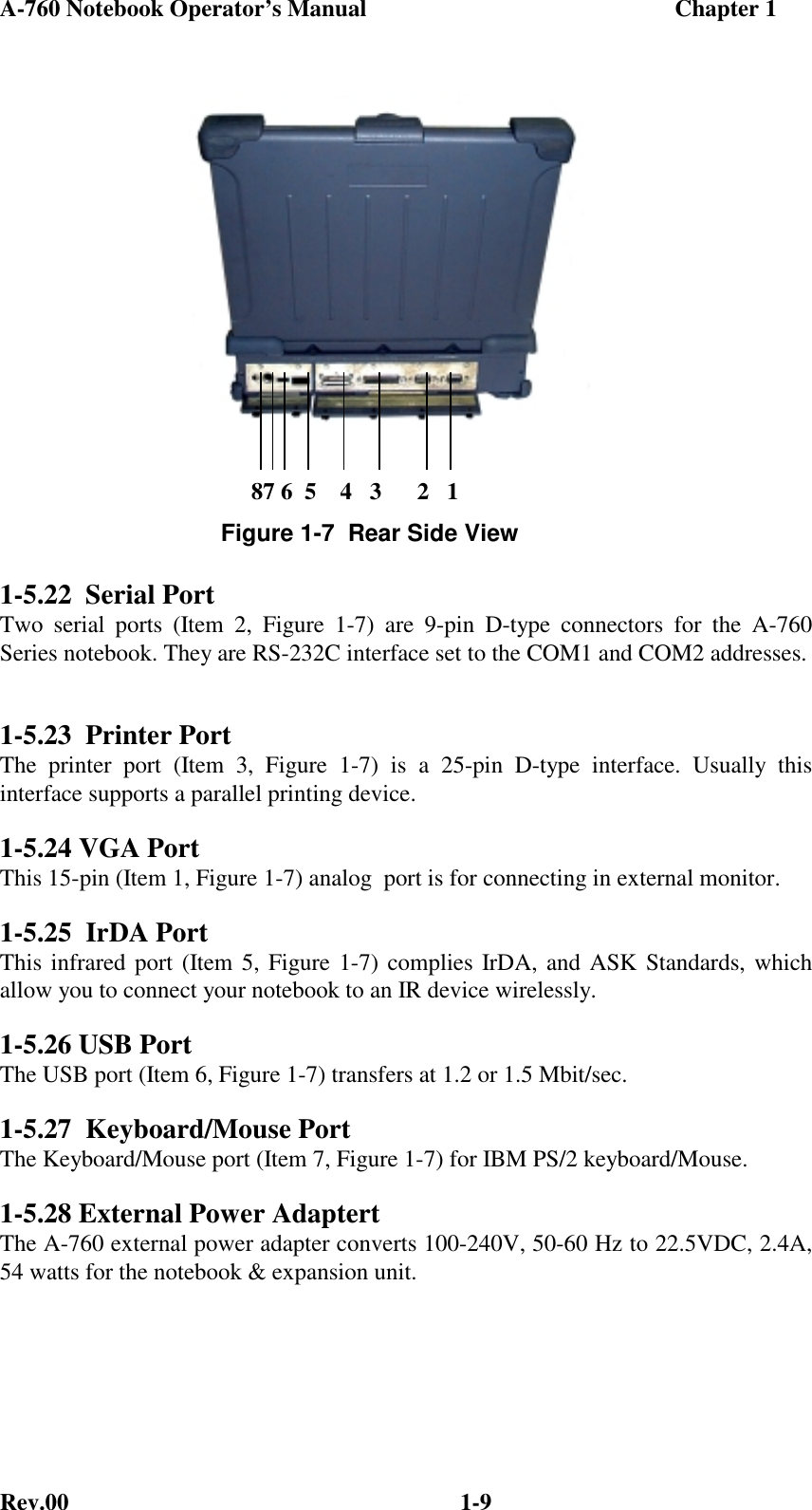 A-760 Notebook Operator’s Manual                                                    Chapter 1Rev.00 1-91-5.22  Serial PortTwo serial ports (Item 2, Figure 1-7) are 9-pin D-type connectors for the A-760Series notebook. They are RS-232C interface set to the COM1 and COM2 addresses.1-5.23  Printer PortThe printer port (Item 3, Figure 1-7) is a 25-pin D-type interface. Usually thisinterface supports a parallel printing device.1-5.24 VGA PortThis 15-pin (Item 1, Figure 1-7) analog  port is for connecting in external monitor.1-5.25  IrDA PortThis infrared port (Item 5, Figure 1-7) complies IrDA, and ASK Standards, whichallow you to connect your notebook to an IR device wirelessly.1-5.26 USB PortThe USB port (Item 6, Figure 1-7) transfers at 1.2 or 1.5 Mbit/sec.1-5.27  Keyboard/Mouse PortThe Keyboard/Mouse port (Item 7, Figure 1-7) for IBM PS/2 keyboard/Mouse.1-5.28 External Power AdaptertThe A-760 external power adapter converts 100-240V, 50-60 Hz to 22.5VDC, 2.4A,54 watts for the notebook &amp; expansion unit.Figure 1-7  Rear Side View      87 6  5    4   3      2   1
