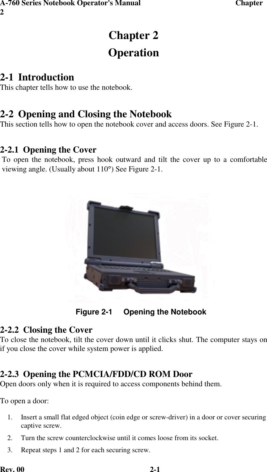 A-760 Series Notebook Operator&apos;s Manual                                 Chapter2Rev. 00 2-1Chapter 2Operation2-1 IntroductionThis chapter tells how to use the notebook.2-2 Opening and Closing the NotebookThis section tells how to open the notebook cover and access doors. See Figure 2-1.2-2.1 Opening the Cover To open the notebook, press hook outward and tilt the cover up to a comfortable viewing angle. (Usually about 110°) See Figure 2-1.2-2.2 Closing the CoverTo close the notebook, tilt the cover down until it clicks shut. The computer stays onif you close the cover while system power is applied.2-2.3 Opening the PCMCIA/FDD/CD ROM DoorOpen doors only when it is required to access components behind them.To open a door:1.  Insert a small flat edged object (coin edge or screw-driver) in a door or cover securingcaptive screw.2.  Turn the screw counterclockwise until it comes loose from its socket.3.  Repeat steps 1 and 2 for each securing screw.Figure 2-1     Opening the Notebook
