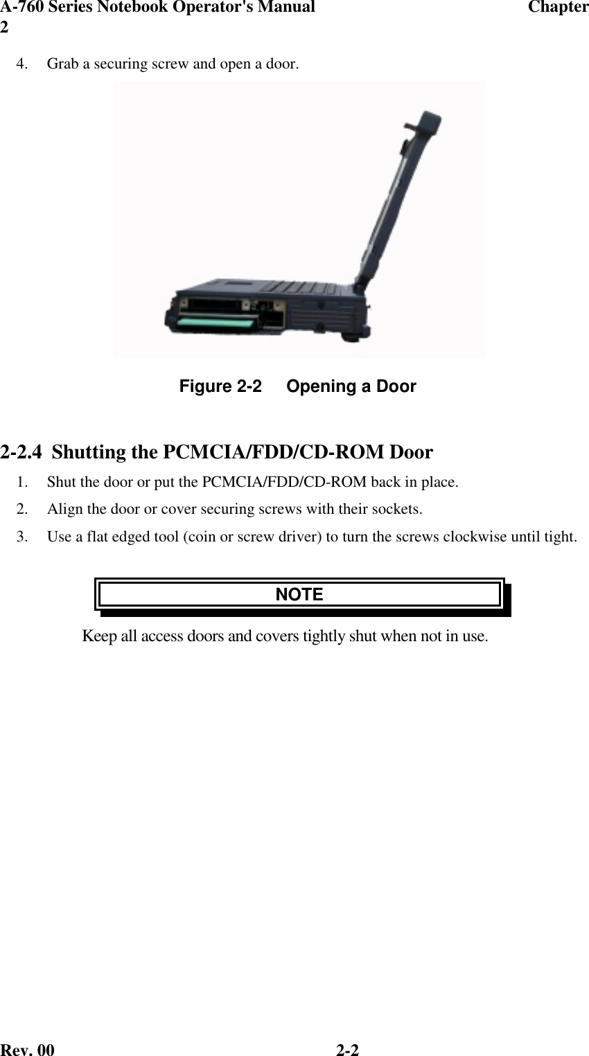 A-760 Series Notebook Operator&apos;s Manual                                 Chapter2Rev. 00 2-24.  Grab a securing screw and open a door.2-2.4 Shutting the PCMCIA/FDD/CD-ROM Door1.  Shut the door or put the PCMCIA/FDD/CD-ROM back in place.2.  Align the door or cover securing screws with their sockets.3.  Use a flat edged tool (coin or screw driver) to turn the screws clockwise until tight.NOTEKeep all access doors and covers tightly shut when not in use.Figure 2-2     Opening a Door