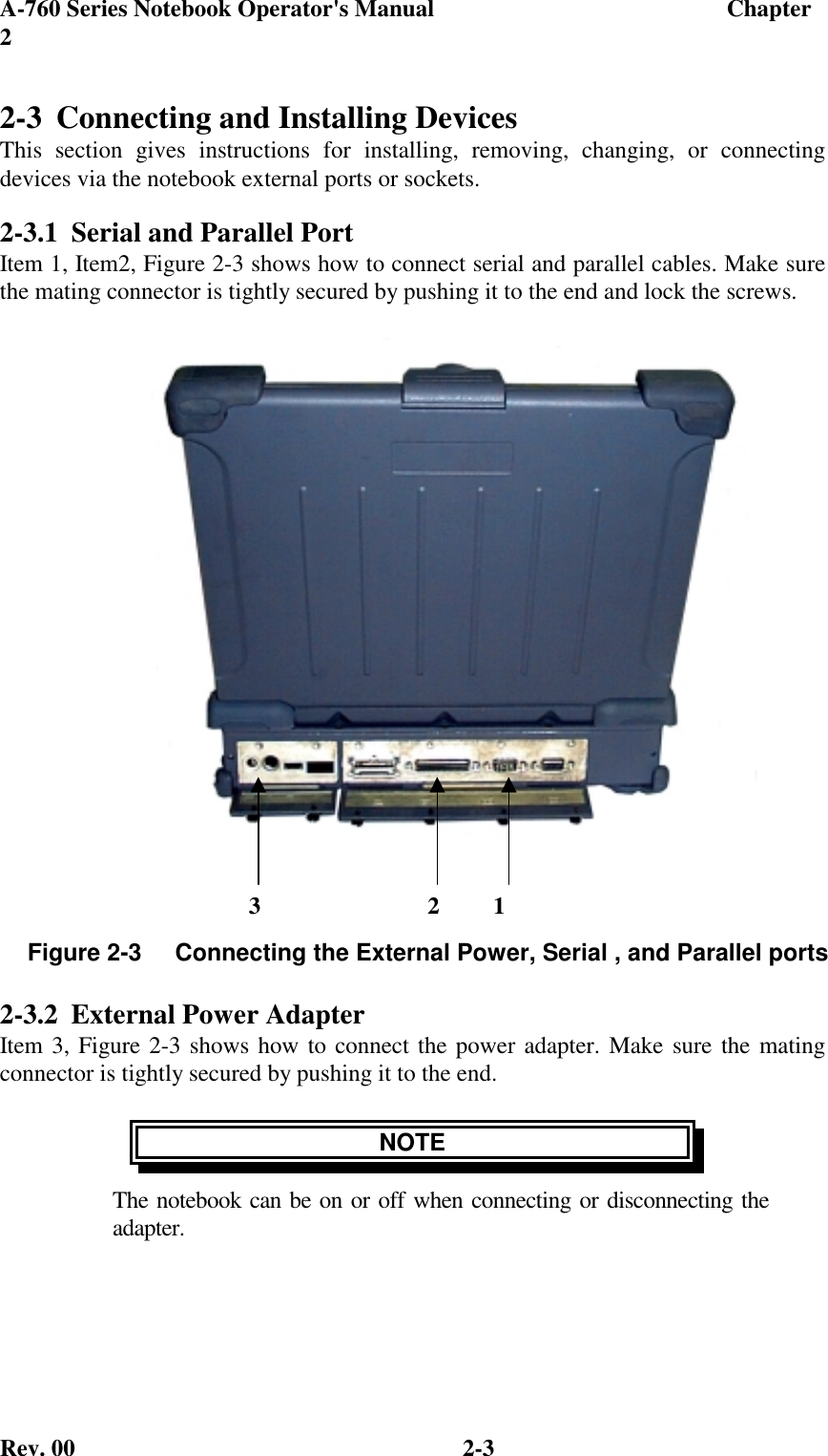 A-760 Series Notebook Operator&apos;s Manual                                 Chapter2Rev. 00 2-32-3 Connecting and Installing DevicesThis section gives instructions for installing, removing, changing, or connectingdevices via the notebook external ports or sockets.2-3.1 Serial and Parallel PortItem 1, Item2, Figure 2-3 shows how to connect serial and parallel cables. Make surethe mating connector is tightly secured by pushing it to the end and lock the screws.2-3.2 External Power AdapterItem 3, Figure 2-3 shows how to connect the power adapter. Make sure the matingconnector is tightly secured by pushing it to the end.NOTEThe notebook can be on or off when connecting or disconnecting theadapter.Figure 2-3     Connecting the External Power, Serial , and Parallel ports     3                            2         1