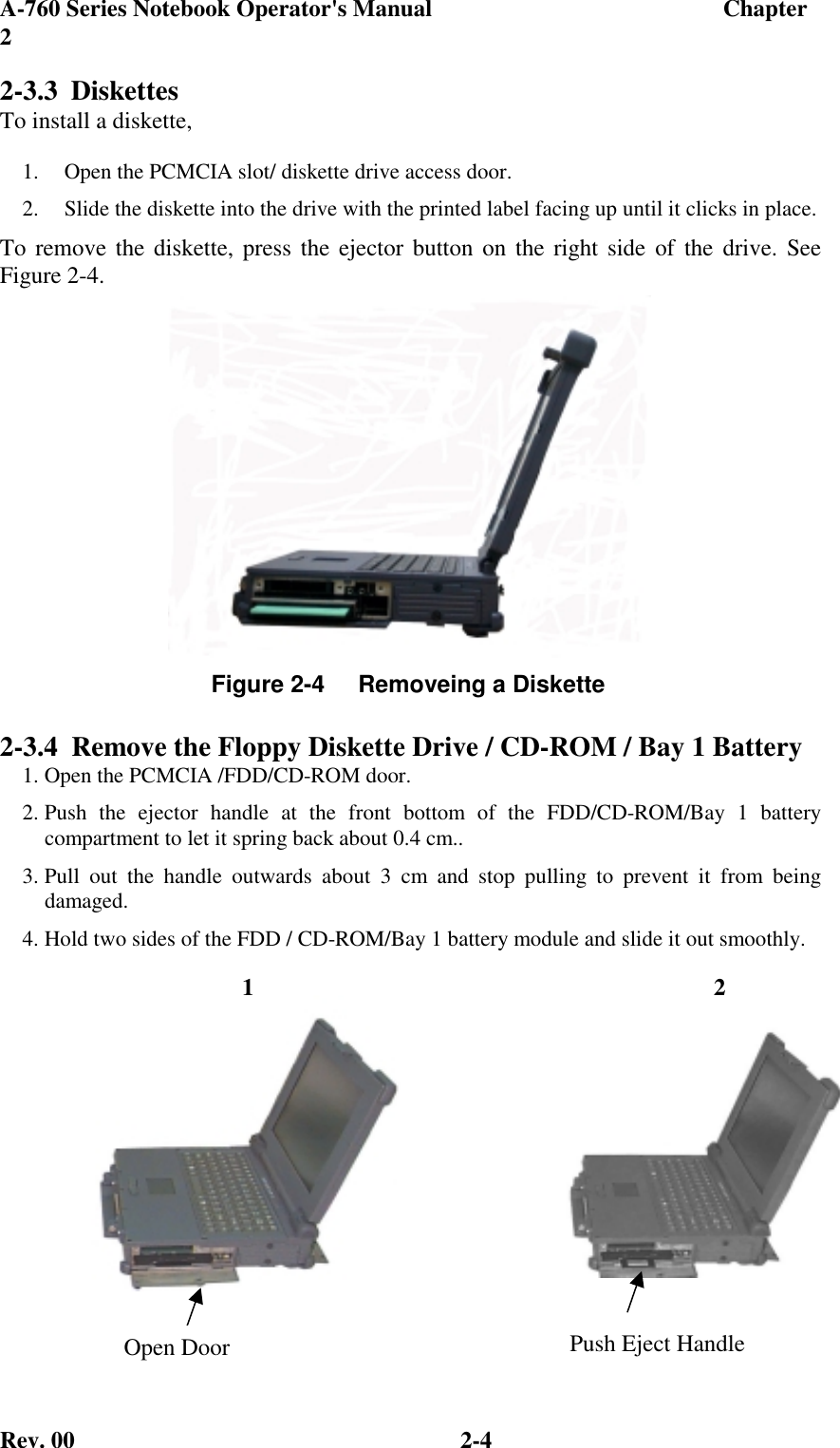 A-760 Series Notebook Operator&apos;s Manual                                 Chapter2Rev. 00 2-42-3.3 DiskettesTo install a diskette,1.  Open the PCMCIA slot/ diskette drive access door.2.  Slide the diskette into the drive with the printed label facing up until it clicks in place.To remove the diskette, press the ejector button on the right side of the drive. SeeFigure 2-4.2-3.4  Remove the Floppy Diskette Drive / CD-ROM / Bay 1 Battery1. Open the PCMCIA /FDD/CD-ROM door.2. Push the ejector handle at the front bottom of the FDD/CD-ROM/Bay 1 batterycompartment to let it spring back about 0.4 cm..3. Pull out the handle outwards about 3 cm and stop pulling to prevent it from beingdamaged.4. Hold two sides of the FDD / CD-ROM/Bay 1 battery module and slide it out smoothly.Figure 2-4     Removeing a Diskette1 2Open Door Push Eject Handle