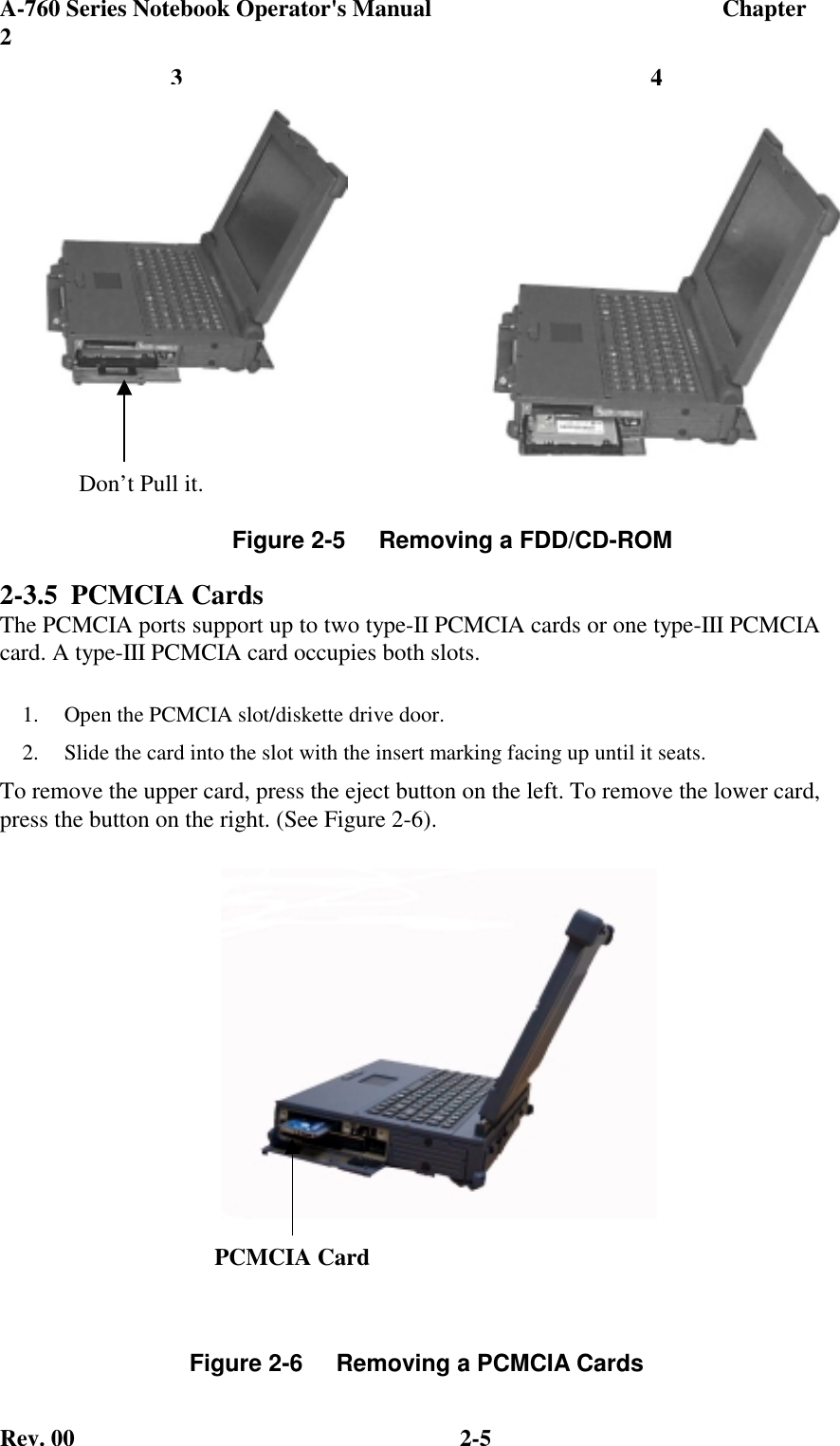 A-760 Series Notebook Operator&apos;s Manual                                 Chapter2Rev. 00 2-52-3.5 PCMCIA CardsThe PCMCIA ports support up to two type-II PCMCIA cards or one type-III PCMCIAcard. A type-III PCMCIA card occupies both slots.1.  Open the PCMCIA slot/diskette drive door.2.  Slide the card into the slot with the insert marking facing up until it seats.To remove the upper card, press the eject button on the left. To remove the lower card,press the button on the right. (See Figure 2-6).Figure 2-5     Removing a FDD/CD-ROMFigure 2-6     Removing a PCMCIA Cards43Don’t Pull it.PCMCIA Card