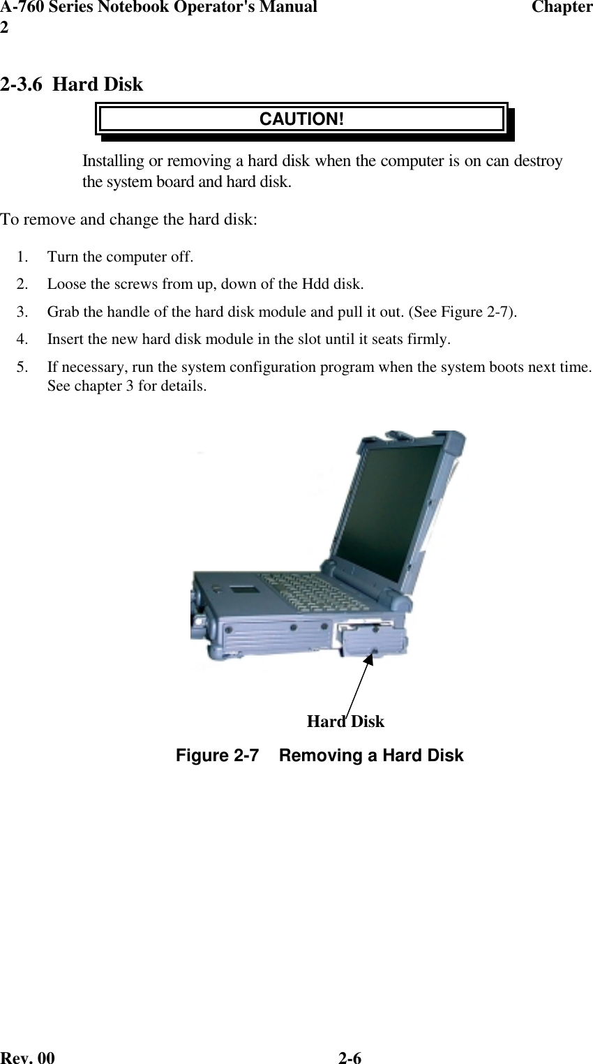 A-760 Series Notebook Operator&apos;s Manual                                 Chapter2Rev. 00 2-62-3.6 Hard DiskCAUTION!Installing or removing a hard disk when the computer is on can destroythe system board and hard disk.To remove and change the hard disk:1.  Turn the computer off.2.  Loose the screws from up, down of the Hdd disk.3.  Grab the handle of the hard disk module and pull it out. (See Figure 2-7).4.  Insert the new hard disk module in the slot until it seats firmly.5.  If necessary, run the system configuration program when the system boots next time.See chapter 3 for details.Figure 2-7    Removing a Hard DiskHard Disk