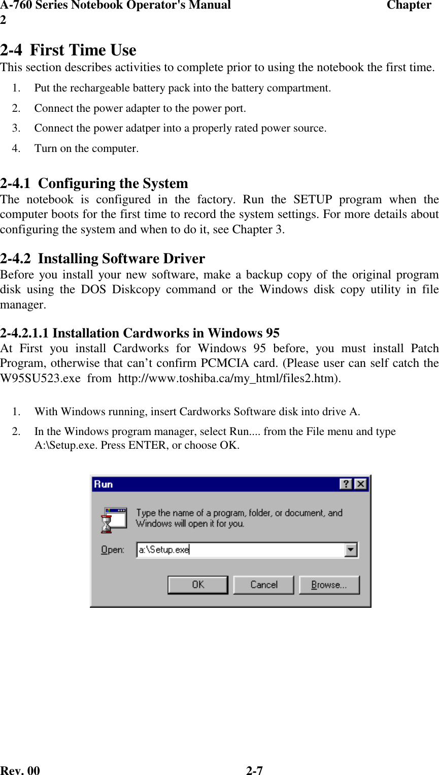 A-760 Series Notebook Operator&apos;s Manual                                 Chapter2Rev. 00 2-72-4 First Time UseThis section describes activities to complete prior to using the notebook the first time.1.  Put the rechargeable battery pack into the battery compartment.2.  Connect the power adapter to the power port.3.  Connect the power adatper into a properly rated power source.4.  Turn on the computer.2-4.1 Configuring the SystemThe notebook is configured in the factory. Run the SETUP program when thecomputer boots for the first time to record the system settings. For more details aboutconfiguring the system and when to do it, see Chapter 3.2-4.2 Installing Software DriverBefore you install your new software, make a backup copy of the original programdisk using the DOS Diskcopy command or the Windows disk copy utility in filemanager.2-4.2.1.1 Installation Cardworks in Windows 95At First you install Cardworks for Windows 95 before, you must install PatchProgram, otherwise that can’t confirm PCMCIA card. (Please user can self catch theW95SU523.exe  from  http://www.toshiba.ca/my_html/files2.htm).1.  With Windows running, insert Cardworks Software disk into drive A.2.  In the Windows program manager, select Run.... from the File menu and typeA:\Setup.exe. Press ENTER, or choose OK.