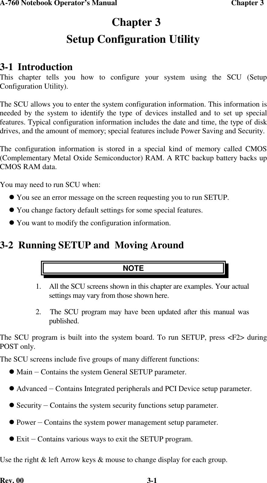 A-760 Notebook Operator’s Manual                                             Chapter 3Rev. 00 3-1  Chapter 3Setup Configuration Utility3-1 IntroductionThis chapter tells you how to configure your system using the SCU (SetupConfiguration Utility).The SCU allows you to enter the system configuration information. This information isneeded by the system to identify the type of devices installed and to set up specialfeatures. Typical configuration information includes the date and time, the type of diskdrives, and the amount of memory; special features include Power Saving and Security.The configuration information is stored in a special kind of memory called CMOS(Complementary Metal Oxide Semiconductor) RAM. A RTC backup battery backs upCMOS RAM data.You may need to run SCU when: You see an error message on the screen requesting you to run SETUP. You change factory default settings for some special features. You want to modify the configuration information.3-2  Running SETUP and  Moving AroundNOTE1.  All the SCU screens shown in this chapter are examples. Your actualsettings may vary from those shown here.2.   The SCU program may have been updated after this manual waspublished.The SCU program is built into the system board. To run SETUP, press &lt;F2&gt; duringPOST only.The SCU screens include five groups of many different functions: Main — Contains the system General SETUP parameter. Advanced — Contains Integrated peripherals and PCI Device setup parameter. Security — Contains the system security functions setup parameter. Power — Contains the system power management setup parameter. Exit — Contains various ways to exit the SETUP program.Use the right &amp; left Arrow keys &amp; mouse to change display for each group.