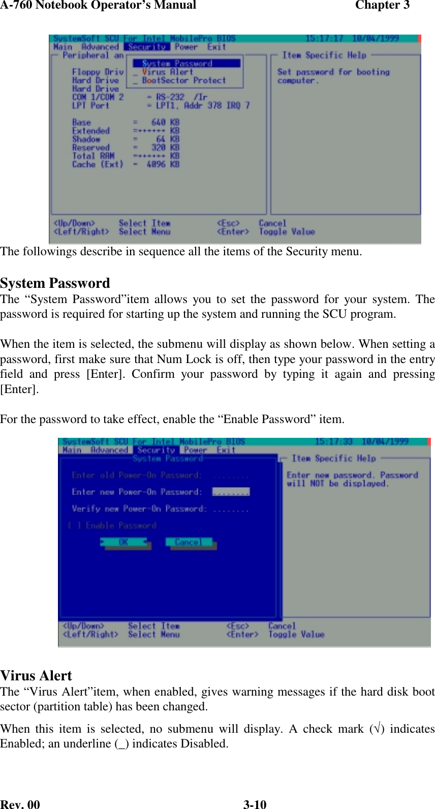 A-760 Notebook Operator’s Manual                                                  Chapter 3Rev. 00 3-10The followings describe in sequence all the items of the Security menu.System PasswordThe “System Password”item allows you to set the password for your system. Thepassword is required for starting up the system and running the SCU program.When the item is selected, the submenu will display as shown below. When setting apassword, first make sure that Num Lock is off, then type your password in the entryfield and press [Enter]. Confirm your password by typing it again and pressing[Enter].For the password to take effect, enable the “Enable Password” item.Virus AlertThe “Virus Alert”item, when enabled, gives warning messages if the hard disk bootsector (partition table) has been changed.When this item is selected, no submenu will display. A check mark (√) indicatesEnabled; an underline (_) indicates Disabled.