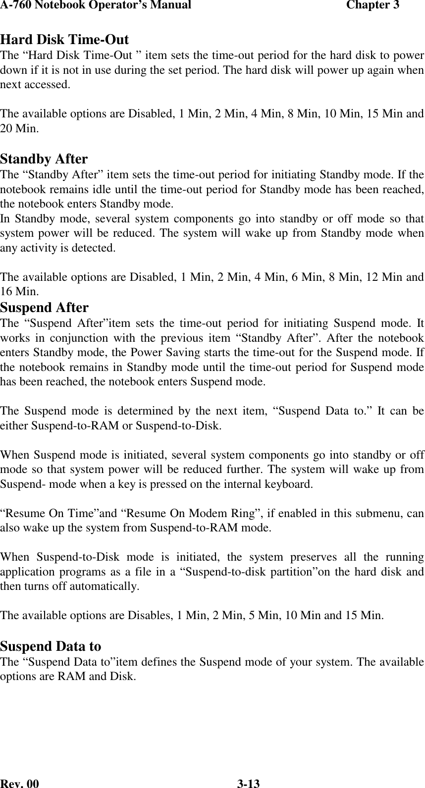 A-760 Notebook Operator’s Manual                                                  Chapter 3Rev. 00 3-13Hard Disk Time-OutThe “Hard Disk Time-Out ” item sets the time-out period for the hard disk to powerdown if it is not in use during the set period. The hard disk will power up again whennext accessed.The available options are Disabled, 1 Min, 2 Min, 4 Min, 8 Min, 10 Min, 15 Min and20 Min.Standby AfterThe “Standby After” item sets the time-out period for initiating Standby mode. If thenotebook remains idle until the time-out period for Standby mode has been reached,the notebook enters Standby mode.In Standby mode, several system components go into standby or off mode so thatsystem power will be reduced. The system will wake up from Standby mode whenany activity is detected.The available options are Disabled, 1 Min, 2 Min, 4 Min, 6 Min, 8 Min, 12 Min and16 Min.Suspend AfterThe “Suspend After”item sets the time-out period for initiating Suspend mode. Itworks in conjunction with the previous item “Standby After”. After the notebookenters Standby mode, the Power Saving starts the time-out for the Suspend mode. Ifthe notebook remains in Standby mode until the time-out period for Suspend modehas been reached, the notebook enters Suspend mode.The Suspend mode is determined by the next item, “Suspend Data to.” It can beeither Suspend-to-RAM or Suspend-to-Disk.When Suspend mode is initiated, several system components go into standby or offmode so that system power will be reduced further. The system will wake up fromSuspend- mode when a key is pressed on the internal keyboard.“Resume On Time”and “Resume On Modem Ring”, if enabled in this submenu, canalso wake up the system from Suspend-to-RAM mode.When Suspend-to-Disk mode is initiated, the system preserves all the runningapplication programs as a file in a “Suspend-to-disk partition”on the hard disk andthen turns off automatically.The available options are Disables, 1 Min, 2 Min, 5 Min, 10 Min and 15 Min.Suspend Data toThe “Suspend Data to”item defines the Suspend mode of your system. The availableoptions are RAM and Disk.