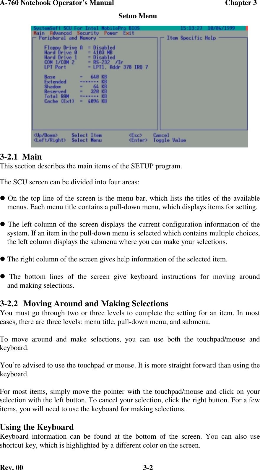 A-760 Notebook Operator’s Manual                                             Chapter 3Rev. 00 3-23-2.1  MainThis section describes the main items of the SETUP program.The SCU screen can be divided into four areas: On the top line of the screen is the menu bar, which lists the titles of the available    menus. Each menu title contains a pull-down menu, which displays items for setting. The left column of the screen displays the current configuration information of the    system. If an item in the pull-down menu is selected which contains multiple choices,    the left column displays the submenu where you can make your selections. The right column of the screen gives help information of the selected item. The bottom lines of the screen give keyboard instructions for moving around    and making selections.3-2.2 Moving Around and Making SelectionsYou must go through two or three levels to complete the setting for an item. In mostcases, there are three levels: menu title, pull-down menu, and submenu.To move around and make selections, you can use both the touchpad/mouse andkeyboard.You’re advised to use the touchpad or mouse. It is more straight forward than using thekeyboard.For most items, simply move the pointer with the touchpad/mouse and click on yourselection with the left button. To cancel your selection, click the right button. For a fewitems, you will need to use the keyboard for making selections.Using the KeyboardKeyboard information can be found at the bottom of the screen. You can also useshortcut key, which is highlighted by a different color on the screen.Setup Menu