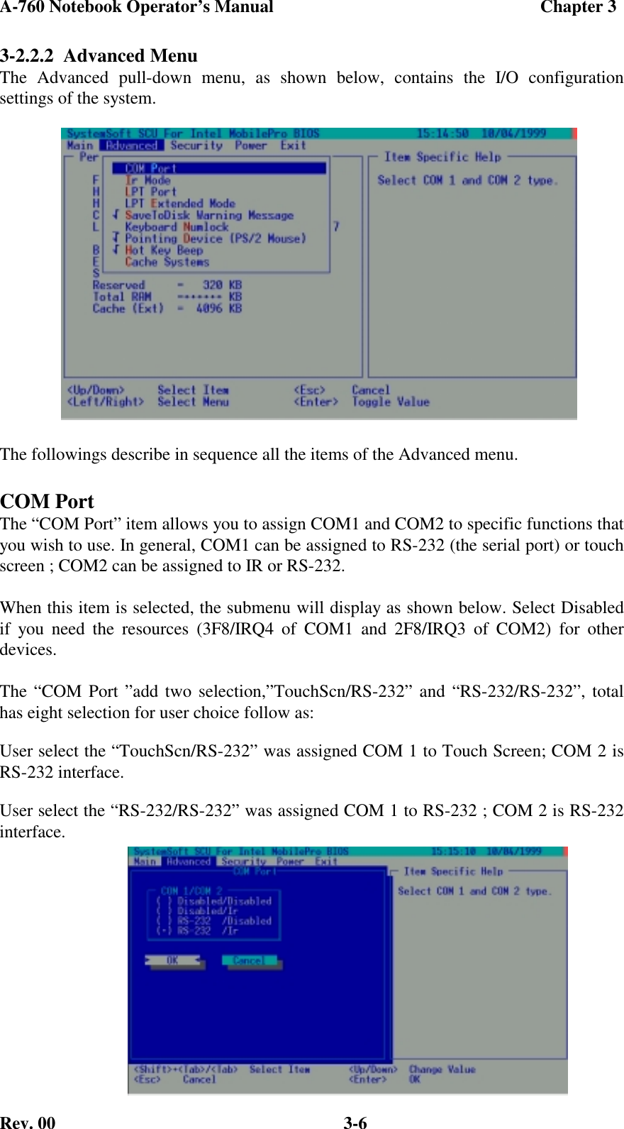 A-760 Notebook Operator’s Manual                                             Chapter 3Rev. 00 3-63-2.2.2  Advanced MenuThe Advanced pull-down menu, as shown below, contains the I/O configurationsettings of the system.The followings describe in sequence all the items of the Advanced menu.COM PortThe “COM Port” item allows you to assign COM1 and COM2 to specific functions thatyou wish to use. In general, COM1 can be assigned to RS-232 (the serial port) or touchscreen ; COM2 can be assigned to IR or RS-232.When this item is selected, the submenu will display as shown below. Select Disabledif you need the resources (3F8/IRQ4 of COM1 and 2F8/IRQ3 of COM2) for otherdevices.The “COM Port ”add two selection,”TouchScn/RS-232” and “RS-232/RS-232”, totalhas eight selection for user choice follow as:User select the “TouchScn/RS-232” was assigned COM 1 to Touch Screen; COM 2 isRS-232 interface.User select the “RS-232/RS-232” was assigned COM 1 to RS-232 ; COM 2 is RS-232interface.