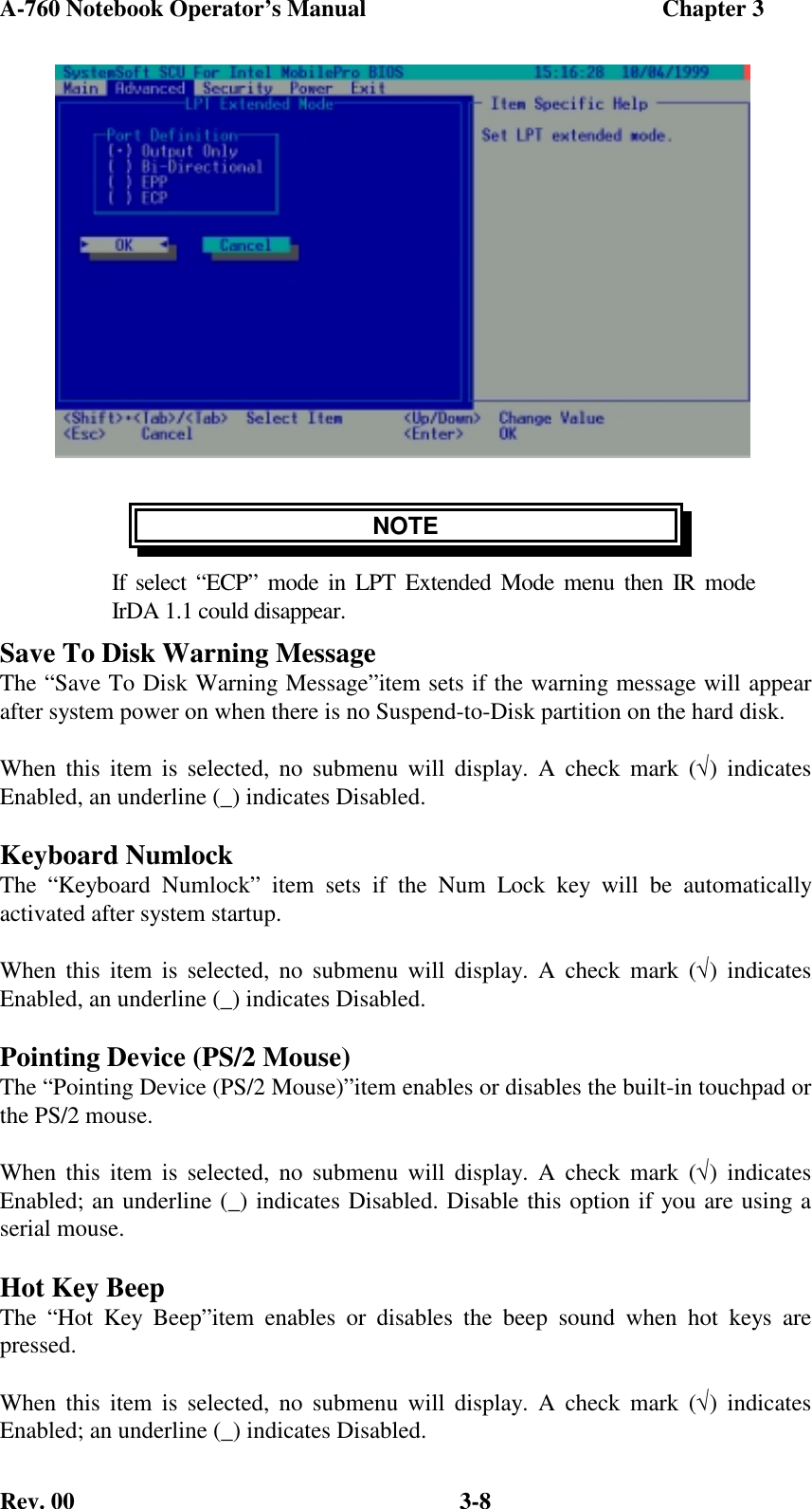 A-760 Notebook Operator’s Manual                                                  Chapter 3Rev. 00 3-8NOTEIf select “ECP” mode in LPT Extended Mode menu then IR modeIrDA 1.1 could disappear.Save To Disk Warning MessageThe “Save To Disk Warning Message”item sets if the warning message will appearafter system power on when there is no Suspend-to-Disk partition on the hard disk.When this item is selected, no submenu will display. A check mark (√) indicatesEnabled, an underline (_) indicates Disabled.Keyboard NumlockThe “Keyboard Numlock” item sets if the Num Lock key will be automaticallyactivated after system startup.When this item is selected, no submenu will display. A check mark (√) indicatesEnabled, an underline (_) indicates Disabled.Pointing Device (PS/2 Mouse)The “Pointing Device (PS/2 Mouse)”item enables or disables the built-in touchpad orthe PS/2 mouse.When this item is selected, no submenu will display. A check mark (√) indicatesEnabled; an underline (_) indicates Disabled. Disable this option if you are using aserial mouse.Hot Key BeepThe “Hot Key Beep”item enables or disables the beep sound when hot keys arepressed.When this item is selected, no submenu will display. A check mark (√) indicatesEnabled; an underline (_) indicates Disabled.