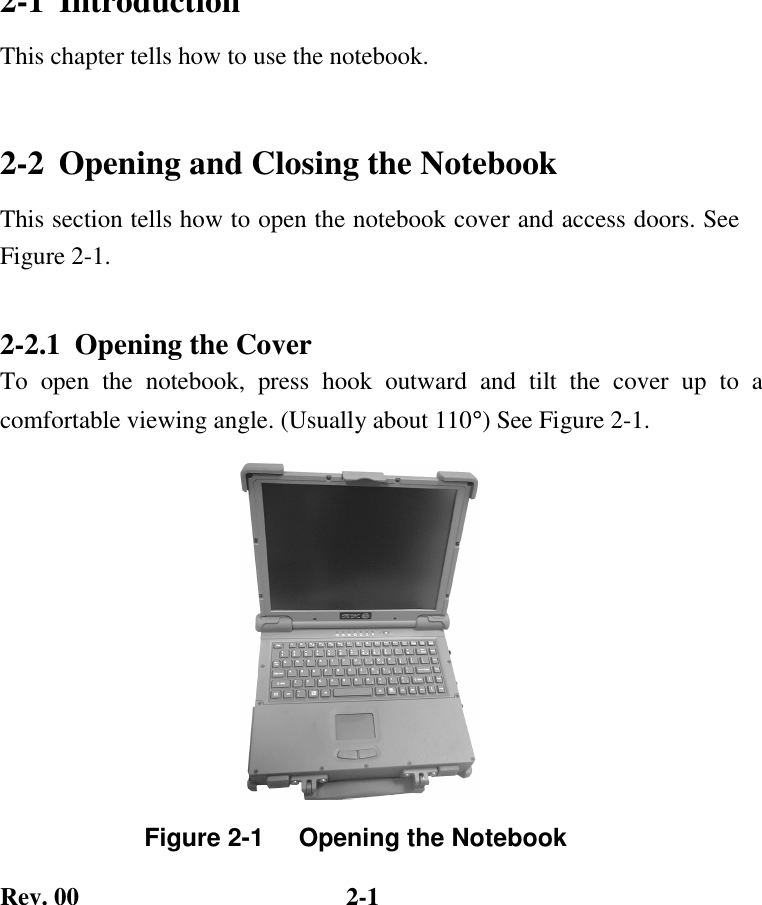 Rev. 00  2-1 2-1  Introduction This chapter tells how to use the notebook. 2-2  Opening and Closing the Notebook This section tells how to open the notebook cover and access doors. See Figure 2-1. 2-2.1  Opening the Cover To open the notebook, press hook outward and tilt the cover up to a comfortable viewing angle. (Usually about 110°) See Figure 2-1.      Figure 2-1     Opening the Notebook 