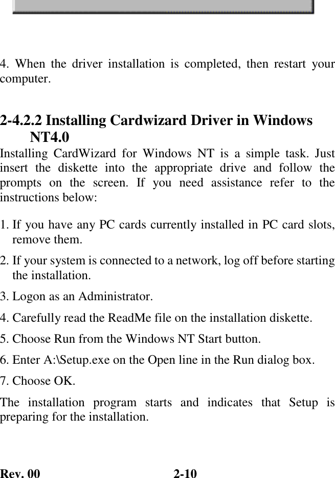 Rev. 00  2-10  4. When the driver installation is completed, then restart your computer. 2-4.2.2 Installing Cardwizard Driver in Windows NT4.0 Installing CardWizard for Windows NT is a simple task. Just insert the diskette into the appropriate drive and follow the prompts on the screen. If you need assistance refer to the instructions below: 1. If you have any PC cards currently installed in PC card slots, remove them. 2. If your system is connected to a network, log off before starting the installation. 3. Logon as an Administrator. 4. Carefully read the ReadMe file on the installation diskette. 5. Choose Run from the Windows NT Start button. 6. Enter A:\Setup.exe on the Open line in the Run dialog box. 7. Choose OK. The installation program starts and indicates that Setup is preparing for the installation. 