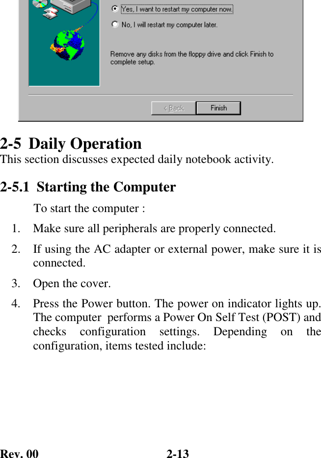 Rev. 00  2-13 2-5 Daily Operation This section discusses expected daily notebook activity. 2-5.1  Starting the Computer            To start the computer : 1.  Make sure all peripherals are properly connected. 2.  If using the AC adapter or external power, make sure it is connected. 3.  Open the cover. 4.  Press the Power button. The power on indicator lights up. The computer  performs a Power On Self Test (POST) and checks configuration settings. Depending on the configuration, items tested include:                                                          