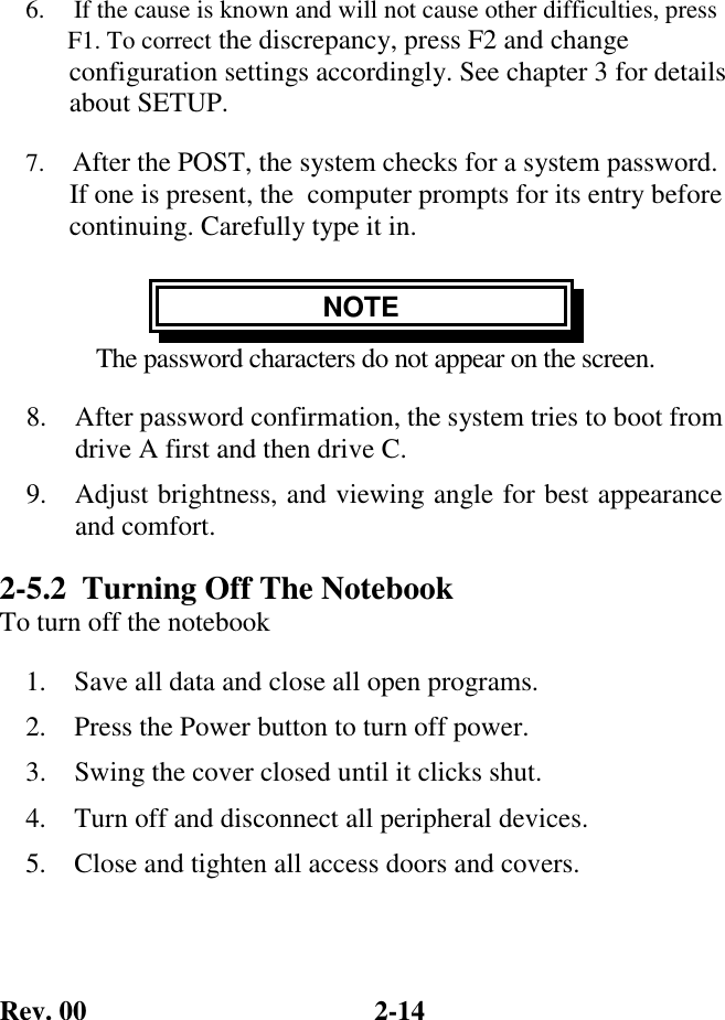 Rev. 00  2-14 6.     If the cause is known and will not cause other difficulties, press    F1. To correct the discrepancy, press F2 and change    configuration settings accordingly. See chapter 3 for details    about SETUP. 7.    After the POST, the system checks for a system password.    If one is present, the  computer prompts for its entry before    continuing. Carefully type it in. NOTE The password characters do not appear on the screen. 8.  After password confirmation, the system tries to boot from drive A first and then drive C. 9.  Adjust brightness, and viewing angle for best appearance and comfort. 2-5.2  Turning Off The Notebook To turn off the notebook 1.  Save all data and close all open programs. 2.  Press the Power button to turn off power. 3.  Swing the cover closed until it clicks shut. 4.  Turn off and disconnect all peripheral devices. 5.  Close and tighten all access doors and covers. 