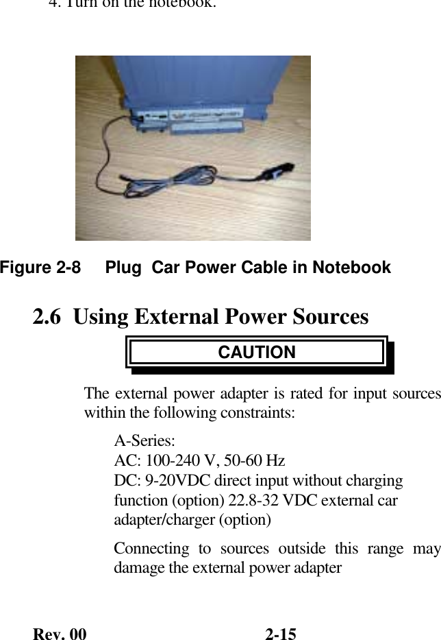 Rev. 00  2-15 4. Turn on the notebook.       2.6  Using External Power Sources CAUTION The external power adapter is rated for input sources within the following constraints: A-Series: AC: 100-240 V, 50-60 Hz  DC: 9-20VDC direct input without charging function (option) 22.8-32 VDC external car adapter/charger (option) Connecting to sources outside this range may damage the external power adapter Figure 2-8     Plug  Car Power Cable in Notebook 