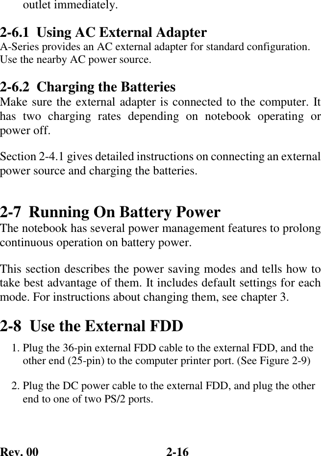 Rev. 00  2-16 outlet immediately. 2-6.1  Using AC External Adapter A-Series provides an AC external adapter for standard configuration. Use the nearby AC power source. 2-6.2  Charging the Batteries Make sure the external adapter is connected to the computer. It has two charging rates depending on notebook operating or  power off. Section 2-4.1 gives detailed instructions on connecting an external power source and charging the batteries. 2-7  Running On Battery Power The notebook has several power management features to prolong continuous operation on battery power.  This section describes the power saving modes and tells how to take best advantage of them. It includes default settings for each mode. For instructions about changing them, see chapter 3. 2-8  Use the External FDD 1. Plug the 36-pin external FDD cable to the external FDD, and the other end (25-pin) to the computer printer port. (See Figure 2-9)  2. Plug the DC power cable to the external FDD, and plug the other end to one of two PS/2 ports.  