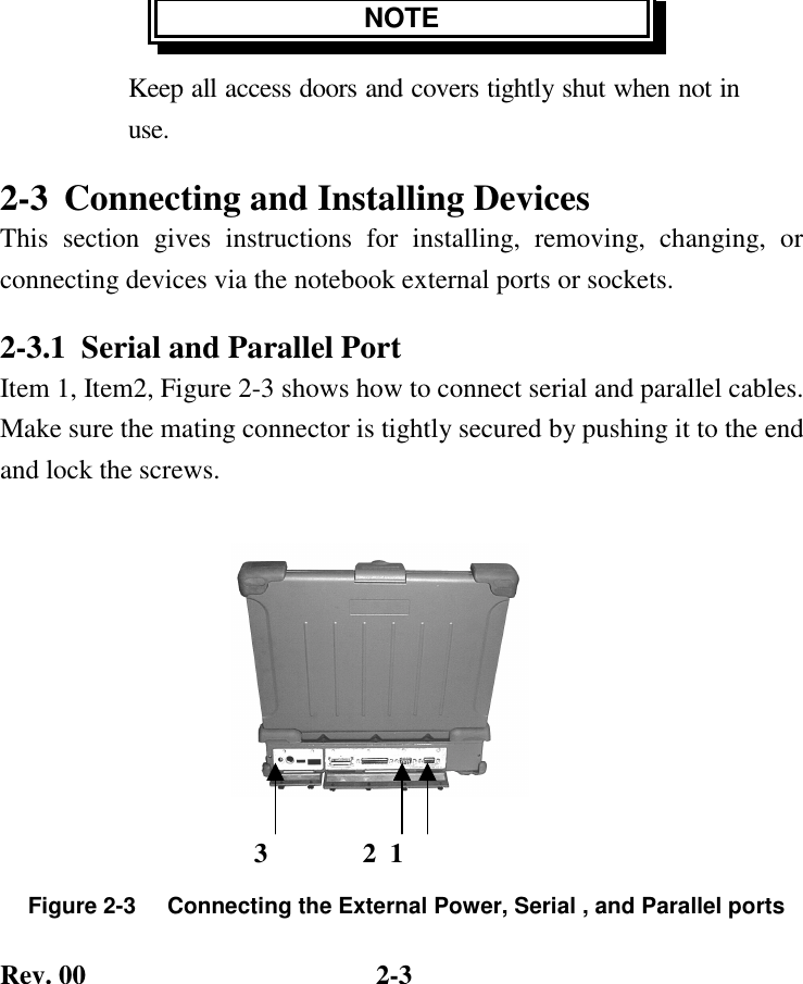 Rev. 00  2-3 NOTE Keep all access doors and covers tightly shut when not in use. 2-3  Connecting and Installing Devices This section gives instructions for installing, removing, changing, or connecting devices via the notebook external ports or sockets. 2-3.1  Serial and Parallel Port Item 1, Item2, Figure 2-3 shows how to connect serial and parallel cables. Make sure the mating connector is tightly secured by pushing it to the end and lock the screws.       Figure 2-3     Connecting the External Power, Serial , and Parallel ports               3              2  1 