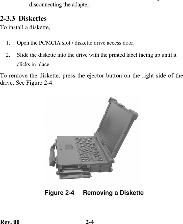 Rev. 00  2-4 gdisconnecting the adapter. 2-3.3 Diskettes To install a diskette, 1.   Open the PCMCIA slot / diskette drive access door. 2.   Slide the diskette into the drive with the printed label facing up until it clicks in place. To remove the diskette, press the ejector button on the right side of the drive. See Figure 2-4.              Figure 2-4     Removing a Diskette  